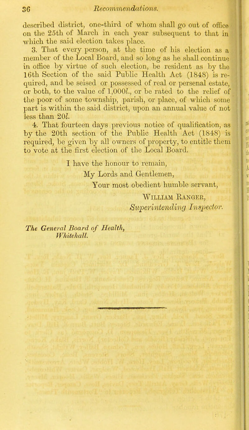 56 Recommendations. described district, one-third of whom sliall go out of oflice^i^ on the 25th of March in each year subsequent to that in which the said election takes pUice. 3. That every person, at tlie time of his election as a member of the Local Board, and so long as he shall continue in office by virtue of such election, be resident as by the 16th Section of the said Public Healtli Act (1848) is re- quired, and be seised or possessed of real or persenal estate, or both, to the value of 1,000^., or be rated to the relief of the poor of some township, parish, or place, of which some part is within the said district, upon an annual value of not less than 201. 4. That fourteen days previous notice of qualification, as by the 20th section of the Public Health Act (1848) is required, be given by all owners of property, to entitle them to vote at the first election of the Local Board. I have the honour to remain. My Lords and Gentlemen, Your most obedient humble seivant, William Ranger, Superintending Inspector. The General Board of Health, Whitehall.