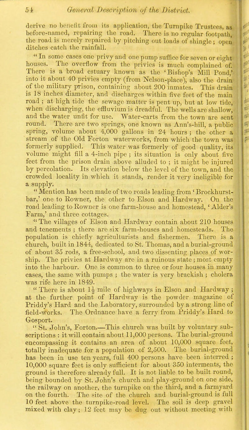 \ derive no benefit from its application, the Turnpike Trustees, as before-named, repairing the road. There is no regular footpath, the road is merely repaired by pitching out loads of shingle; opea ditches catch the rainfall.  In some cases one privy and one pump suffice for seven or eighll houses. The overflow from the privies is much complained of. There is a broad estuary known as the 'Bishop's Mill Pond,' into it about 40 privies empty (from Nelson-place), also the drain of the military prison, containing about 200 inmates. This drain is 18 inches diameter, and discharges within five feet of the main road ; at high tide the sewage matter is pent up, but at low tide, when discharging, the effluvium is dreadful. The wells are shallow, and the water unfit for use. Water-carts from the town are sent round. There are two springs, one known as Ann's-hill, a public spring, volume about 4,000 gallons in 24 hours ; the other a stream of the Old Forton waterworks, from which the town was formerly supplied. This water was formerly of good quality, its volume might fill a 4-inch pipe ; its situation is only about five feet from the prison drain above alluded to ; it might be injured by percolation. Its elevation below the level of the town, and the crowded locality in which it stands, render it very ineligible for a supply.  Mention has been made of two roads leading from ' Brockhurst- bar,' one to Rowner, the other to Elson and Hardway. On the road leading to Rowner is one farm-house and homestead, ' Alder's Farm,' and three cottages. The villages of Elson and Hardway contain about 210 houses and tenements ; there are six farm-houses and homesteads. The population is chiefly agriculturists and fishermen. There is a church, built in 1844, dedicated to St. Thomas, and a burial-ground of about 35 rods, a free-school, and two dissenting places of wor- ship. The privies at Hardway are in a ruinous state ; most empty into the harbour. One is common to three or four houses in many cases, the same with pumps ; the water is very brackish ; cholera was rife here in 1849.  There is about 1^ mile of highways in Elson and Hardway ; at the further point of Hardway is the powder magazine of Priddy's Hard and the Laboratory, surrounded by a strong line of field-works. The Ordnance have a ferry from Priddy's Hard to Gosport.  St. John's, Forton.—This church was built by voluntary sub- scriptions : it will contain about 11,000 persons. The burial-ground encompassing it contains an area of about 10,000 square feet, totally inadequate for a population of 2,500. The burial-ground has been in use ten years, full 400 persons have been interred ; 10,000 square feet is only sufficient for about 350 interments, the ground is therefore already full. It is not liable to be built round, being bounded by St. John's church and play-ground on one side, the railway on another, the turnpike on the third, and a farmyard on the fourth. The site of the church and burial-ground is full 10 feet above the turnpike-road leveh The soil is deep gravel mixed with clay; 12 feet may be dug out without meeting with