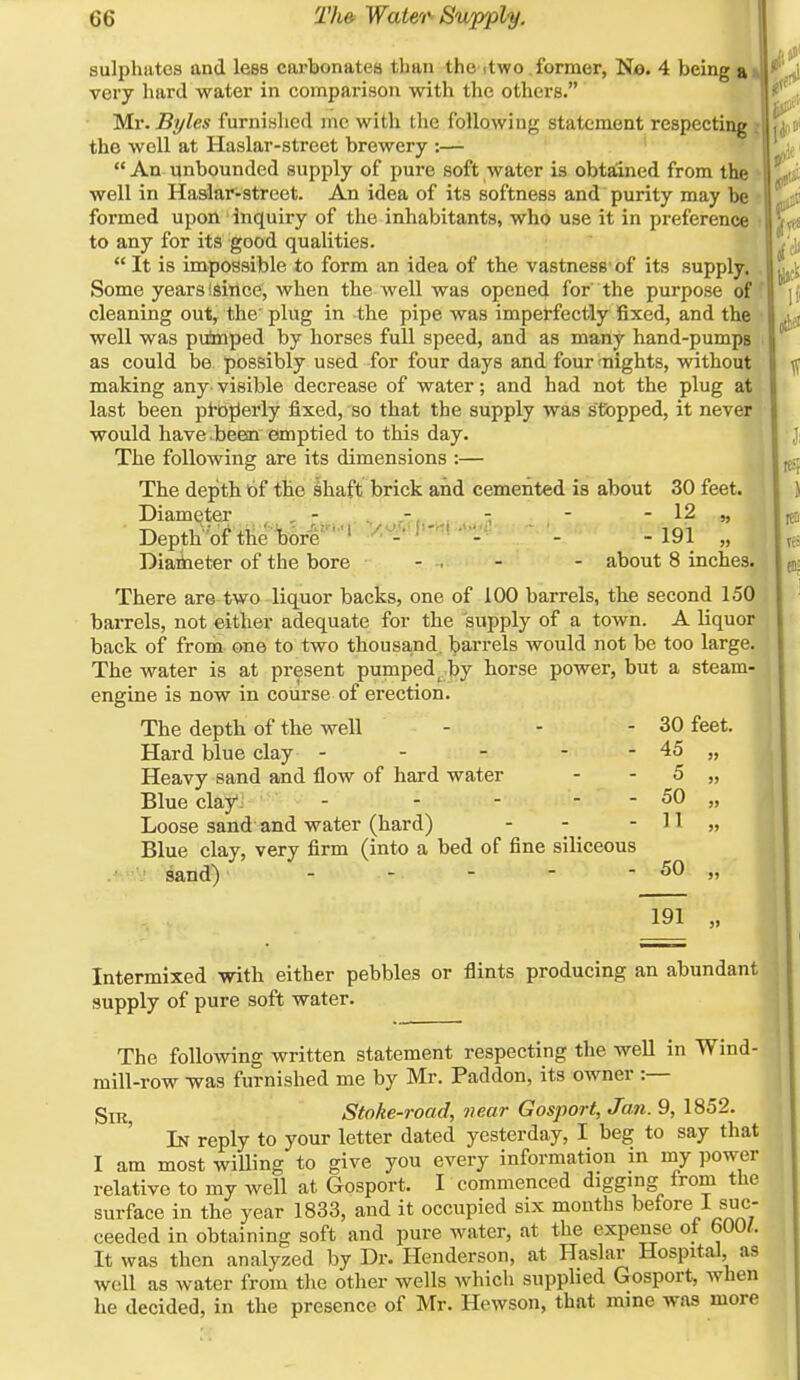 sulphates and less carbonates than ^;he itwo .former, No. 4 being & very hard water in comparison with the others. Mr. Byles furnished mc with the following statement respecting ; the well at Haslar-street brewery :— An unbounded supply of pure soft water is obtaiined from the well in HasJar-street. An idea of its softness and purity may be formed upon inquiry of the inhabitants, who use it in preference to any for its good qualities.  It is impossible to form an idea of the vastness' of its supply. Some years isittce, when the well was opened for the purpose of cleaning out, the' plug in -the pipe was imperfectly fixed, and the well was puimped by horses full speed, and as many hand-pumpg as could be. possibly used for four days and four'nights, without making any- visible decrease of water; and had not the plug at last been pl-ojJerly fixed, so that the supply was stopped, it never would have .beem emptied to this day. The following are its dimensions :— The depth of the lhaft brick and cemented is about 30 feet. Diameter ^ , - ^ , ■ ' ' - 12 „ • DeptK^oftHeibbrr-' - . - -191 „ Diaiieter of the bore - . - - about 8 inches. There are two liquor backs, one of 100 barrels, the second 150 barrels, not either adequate for the supply of a town. A liquor back of from one to two thousand, barrels would not be too large. The water is at present pumped by horse power, but a steam- engine is now in course of erection. The depth of the well - - - 30 feet. Hard blue clay - - - - - 45 „ Heavy sand and flow of hard water - - 5 „ Blue clay*. - - - - - 50 „ Loose sand and water (hard) - - - 11 » Blue clay, very firm (into a bed of fine siliceous sand) ■ - - -  - 50 ,, 191 Intermixed with either pebbles or flints producing an abundant supply of pure soft water. The following written statement respecting the weU in Wind- mill-row was furnished me by Mr. Paddon, its owner :— jgjR Stoke-road, near Gosport, Jan. 9, 1852. In reply to your letter dated yesterday, I beg to say that I am most wiUing to give you every information in my ])ower relative to my well at Gosport. I commenced digging from the surface in the year 1833, and it occupied six months before 1 suc- ceeded in obtaining soft and pure water, at the expense ot 600/. It was then analyzed by Dr. Henderson, at Haslar Hospital, as well as water from the other wells which supplied Gosport, when he decided, in the presence of Mr. Hewson, that mine was more