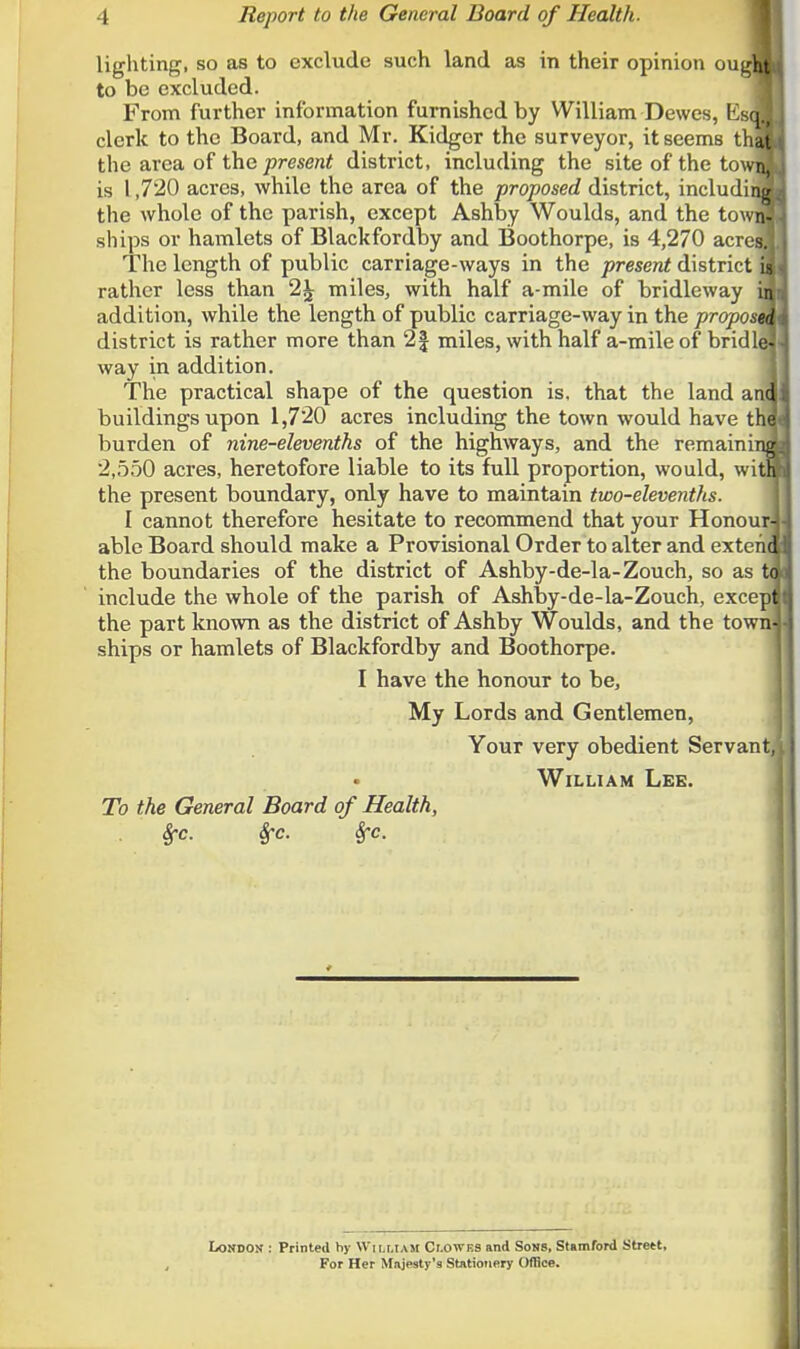 lighting, so as to exclude such land as in their opinion ougflj to be excluded. From further information furnished by William Dewes, Es(M clerk to the Board, and Mr. Kidgor the surveyor, it seems thai the area of the present district, including the site of the town! is 1,720 acres, while the area of the proposed district, including! the whole of the parish, except Ashby Woulds, and the town! ships or hamlets of Blackfordby and Boothorpe, is 4,270 acres! The length of public carriage-ways in the present district ig rather less than 2£ miles, with half a-mile of bridleway ia addition, while the length of public carriage-way in the propostk district is rather more than 2 J miles, with half a-mile of bridle] way in addition. The practical shape of the question is. that the land anq buildings upon 1,720 acres including the town would have tha burden of nine-elevenths of the highways, and the remaining 2,550 acres, heretofore liable to its full proportion, would, witH the present boundary, only have to maintain two-elevenths. I cannot therefore hesitate to recommend that your Honour] able Board should make a Provisional Order to alter and exteriq the boundaries of the district of Ashby-de-la-Zouch, so as to include the whole of the parish of Ashby-de-la-Zouch, excepj the part known as the district of Ashby Woulds, and the town] ships or hamlets of Blackfordby and Boothorpe. I have the honour to be, My Lords and Gentlemen, Your very obedient Servant, William Lee. To the General Board of Health, Sfc. Sfc. frc. London : Printed by William Clowes and Sons, Stamford Strett, For Her Majesty's Stationery Office.