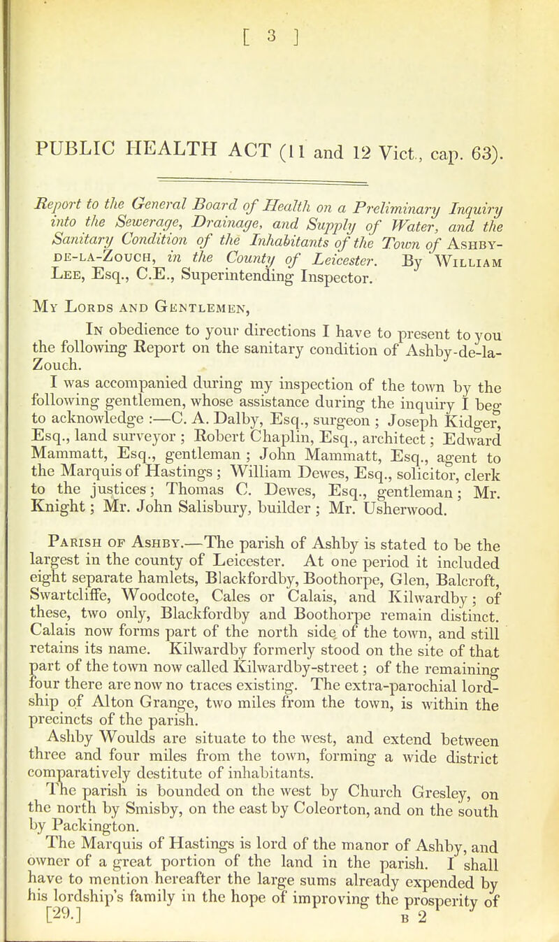 PUBLIC HEALTH ACT (11 and 12 Vict , cap. 63). Report to the General Board of Health on a Preliminary Inquiry into the Sewerage, Drainage, and Supply of Water, and the Sanitary Condition of the Inhabitants of the Toicn of Ashby- DE-LA-ZoucH, in the County of Leicester. By William Lee, Esq., C.E., Superintending Inspector. My Lords and Gentlemen, In obedience to your directions I have to present to you the follomng Report on the sanitary condition of Ashby-de-la- Zouch. I was accompanied dui-ing my inspection of the town by the following gentlemen, whose assistance during the inquiry 1 beo- to acknowledge :—C, A. Dalby, Esq., surgeon ; Joseph Kidger, Esq., land surveyor ; Eobert Chaplin, Esq., architect; Edward Mammatt, Esq., gentleman ; John Mammatt, Esq., agent to the Marquis of Hastings ; William Dewes, Esq., solicitor, clerk to the justices; Thomas C. Dewes, Esq., gentleman; Mr. Knight; Mr. John Salisbury, builder ; Mr. Usherwood. Parish of Ashby.—The parish of Ashby is stated to be the largest in the county of Leicester. At one period it included eight separate hamlets, Blackfordby, Boothorpe, Glen, Balcroft, SwartclifFe, Woodcote, Gales or Calais, and Kilwardby; of these, two only, Blackfordby and Boothorpe remain distinct. Calais now forms part of the north side, of the town, and still retains its name. Kilwardby formerly stood on the site of that part of the tovm now called Kilwardby-street; of the remaining four there are now no traces existing. The extra-parochial lord- ship of Alton Grange, two miles from the town, is within the precincts of the parish. Ashby Woulds are situate to the west, and extend between three and four miles from the town, forming a wide district comparatively destitute of inhabitants. The parish is bounded on the west by Church Gresley, on the north by Smisby, on the east by Coleorton, and on the south by Packington. The Marquis of Hastings is lord of the manor of Ashby, and owner of a great portion of the land in the parish. I shall have to mention hereafter the large sums already expended by his lordship's family in the hope of improving the prosperity of