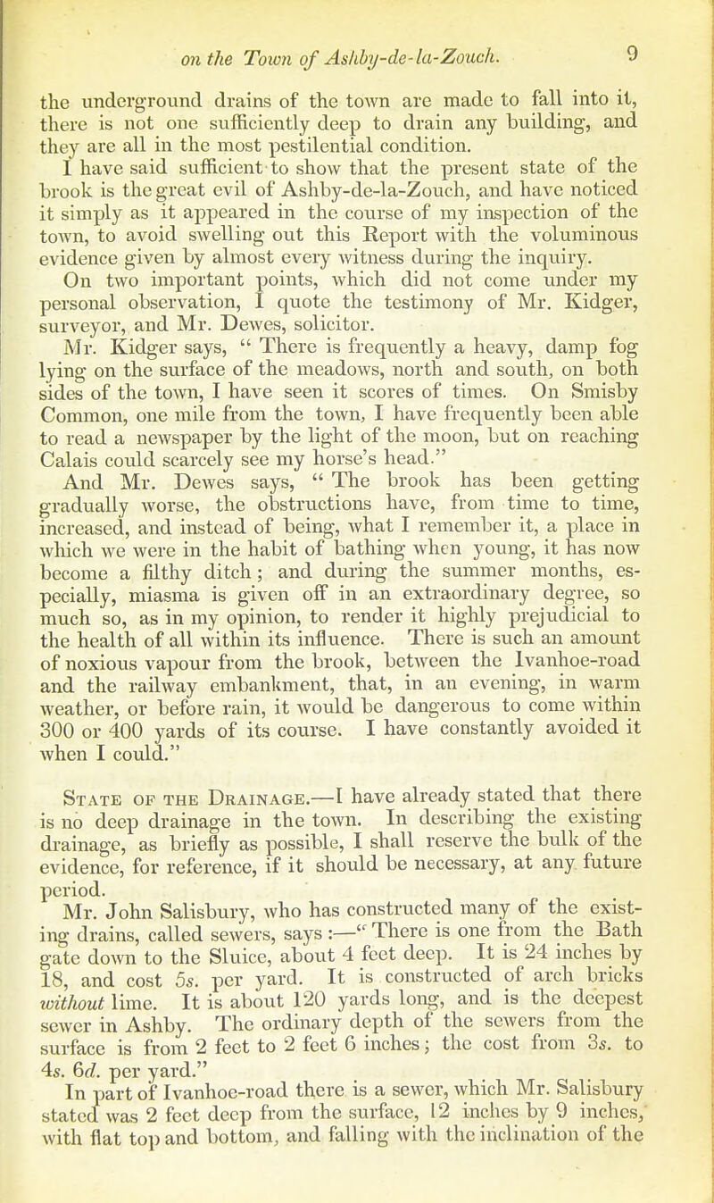 the underground drains of the town are made to fall into it, there is not one sufficiently deep to drain any building, and they are all in the most pestilential condition. I have said sufficient to show that the present state of the brook is the great evil of Ashby-de-la-Zouch, and have noticed it simply as it appeared in the course of my inspection of the town, to avoid swelling out this Report with the voluminous evidence given by almost every witness during the inquiry. On two important points, which did not come under my personal observation, I quote the testimony of Mr. Kidger, surveyor, and Mr. Dewes, solicitor. Mr. Kidger says,  There is frequently a heavy, damp fog lying on the surface of the meadows, north and souths on both sides of the town, I have seen it scores of times. On Smisby Common, one mile from the town, I have frequently been able to read a newspaper by the light of the moon, but on reaching Calais could scarcely see my horse's head. And Mr. Dewes says,  The brook has been getting gradually worse, the obstructions have, from time to time, increased, and instead of being, what I remember it, a place in which we were in the habit of bathing when young, it has now become a filthy ditch; and during the summer months, es- pecially, miasma is given off in an extraordinary degree, so much so, as in my opinion, to render it highly prejudicial to the health of all within its influence. There is such an amount of noxious vapour from the brook, between the Ivanhoe-road and the railway embankment, that, in an evening, in warm weather, or before rain, it would be dangerous to come within 300 or 400 yards of its course. I have constantly avoided it when I could. State of the Drainage.—I have already stated that there is no deep drainage in the town. In describing the existing drainage, as briefly as possible, I shall reserve the bulk of the evidence, for reference, if it should be necessary, at any future period. Mr. John Salisbury, who has constructed many of the exist- ing drains, called sewers, says :— There is one from the Bath gate down to the Sluice, about 4 feet deep. It is 24 inches by 18, and cost 5s. per yard. It is constructed of arch bricks loithout lime. It is about 120 yards long, and is the deepest sewer in Ashby. The ordinary depth of the sewers from the surface is from 2 feet to 2 feet 6 inches; the cost from 3s. to 4s. GfZ. per yard. In part of Ivanhoe-road there is a sewer, which Mr. Salisbury statccl was 2 feet deep from the surface, 12 inches by 9 inches, with flat top and bottom, and falling with the inclination of the