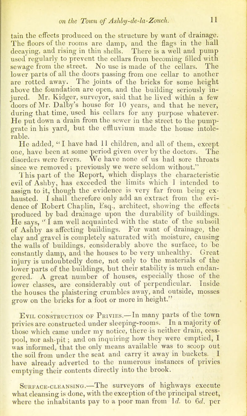 tain the effects produced on the structure by want of drainage. The floors of the rooms are damp, and the flags in the hall decaying, and rising in thin shells. There is a well and pump used regularly to prevent the cellars from becoming filled with sewage from the street. No use is made of the cellars. The lower parts of all the doors passing from one cellar to another are rotted away. The joints of the bricks for some height above the foundation are open, and the building seriously in- jured. Mr. Kidger, surveyor, said that he lived within a few doors of Mr. Dalby's house for 10 years, and that he never, during that time, used his cellars for any purpose whatever. He put down a drain from the sewer in the street to the pump- grate in his yard, but the effluvium made the house intole- rable. He added, I have had 11 children, and all of them, except one, have been at some period given oyer by the doctors. The disorders were fevers. We have none of us had sore throats since we removed ; previously we were seldom without. I his part of the Report, which displays the characteristic evil of Ashby, has exceeded the limits Avhich I intended to assign to it, though the evidence is very far from being ex- hausted. I shall therefore only add an extract from the evi- dence of Robert Chaplin, Esq., architect, showing the eff'ects produced by bad drainage upon the durability of buildings. He says, I am well acquainted with the state of the subsoil of Ashby as aff'ecting buildings. For want of drainage, the clay and gravel is completely saturated with moisture, causing the walls of buildings, considerably above the surface, to be constantly damp, and the houses to be very unhealthy. Great injury is undoubtedly done, not only to the materials of the lower parts of the buildings, but their stability is much endan- gered. A great number of houses, especially those of the lower classes, are considerably out of perpendicular. Inside the houses the plaistering crumbles away, and outside, mosses grow on the bricks for a foot or more in height. Evil construction of Privies.—In many parts of the town privies are constructed under sleeping-rooms. In a majority of those which came imder my notice, there is neither drain, cess- pool, nor ash-pit; and on inquiring how they were emptied, I was informed, that the only means available was to scoop out the soil from under the seat and carry it away in buckets. I have already adverted to the numerous instances of privies emptying their contents directly into the brook. Surface-cleansing.—The surveyors of highways execute what cleansing is done, with the exception of the principal street, where the inhabitants pay to a poor man from \d. to 6f/. per
