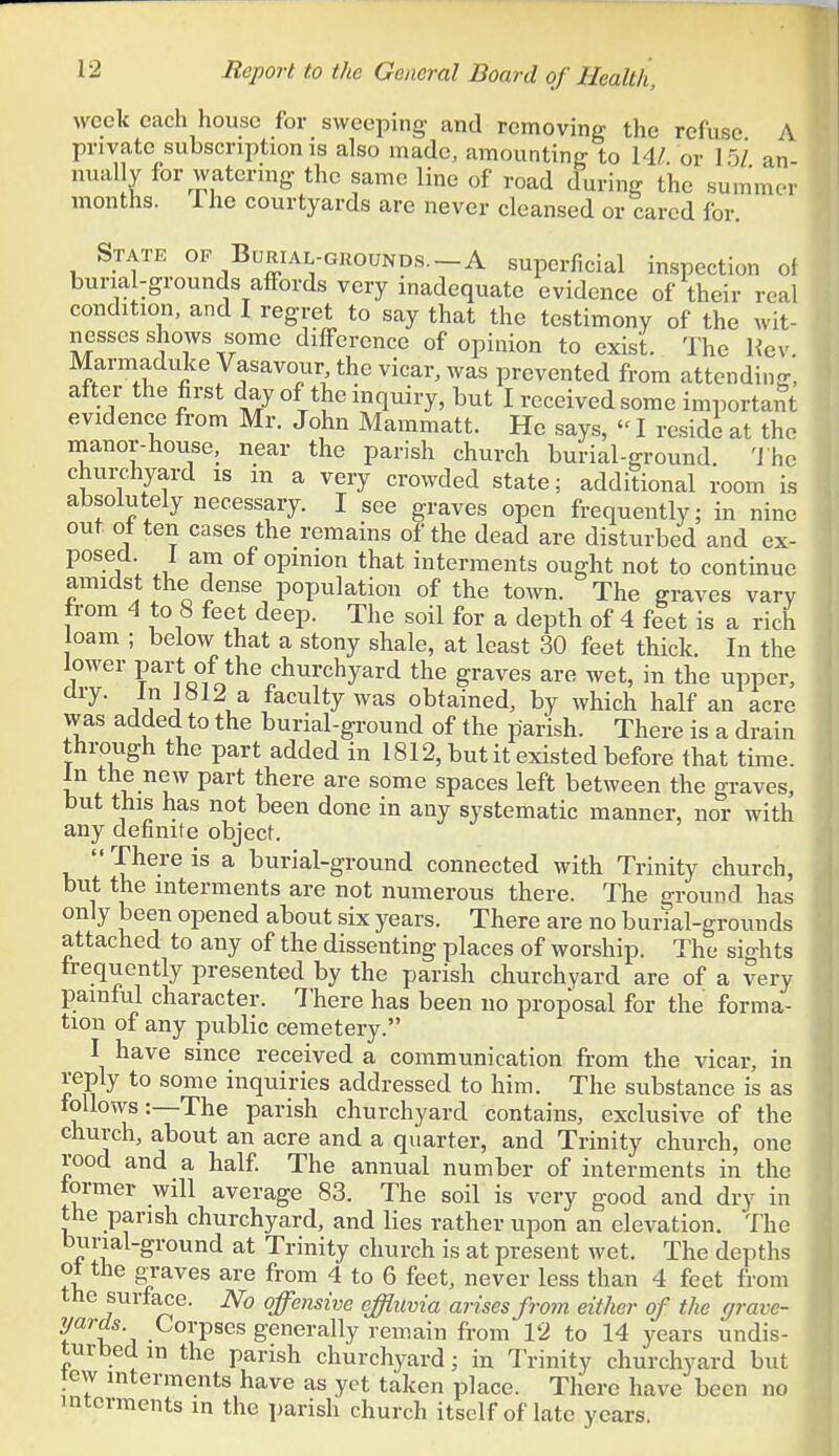 week each house for sweeping and removing the refuse A private subscription is also made, amounting to W. or I j/ an nually for watering the same line of road during the summer months. 1 he courtyards are never cleansed or cared for. State op Burial-grounds.-A superficial inspection ol buna-grounds affords very inadequate evidence of their real condition, and I regret to say that the testimony of the wit- nesses shows some difference of opinion to exist. The He v. Marmaduke Vasavour the vicar, was prevented from attending, after the first day of the inquiry, but I received some important evidence from Mr. John Mammatt. He says, I reside at the manor-house, near the parish church burial-ground. 'J he churchyard is m a very crowded state; additional room is absolutely necessary. I see graves open frequently; in nine out of ten cases the remains of the dead are disturbed and ex- posed 1 am of opinion that interments ought not to continue amidst the dense population of the town. The graves vary from 4 to 8 feet deep. The soil for a depth of 4 feet is a rich loam ; below that a stony shale, at least 30 feet thick. In the lower part of the churchyard the graves are wet, in the upper, ary. In J«12 a faculty was obtained, by which half an acre was added to the burial-ground of the parish. There is a drain through the part added in 1812, but it existed before that time. In the new part there are some spaces left between the graves, but this has not been done in any systematic manner, nor with any definite object. There is a burial-ground connected with Trinity church, but the interments are not numerous there. The ground has only been opened about six years. There are no burial-grounds attached to any of the dissenting places of worship. The sights frequently presented by the parish churchyard are of a very painful character. There has been no proposal for the forma- tion of any public cemetery. I have since received a communication from the vicar, in reply to some inquiries addressed to him. The substance is as ? u '^^^ parish churchyard contains, exclusive of the church, about an acre and a quarter, and Trinity church, one rood and a half The annual number of interments in the former will average 83. The soil is very good and dry in the parish churchyard, and lies rather upon an elevation. The burial-ground at Trinity church is at present wet. The depths of the gTaves are from 4 to 6 feet, never less than 4 feet from the surface. No offensive effluvia arises from either of the grave- yards Corpses generally remain from 12 to 14 years undis- turbed in the parish churchyard; in Trinity churchyard but tew interments have as yet taken place. There have been no interments in the parish church itself of late years.