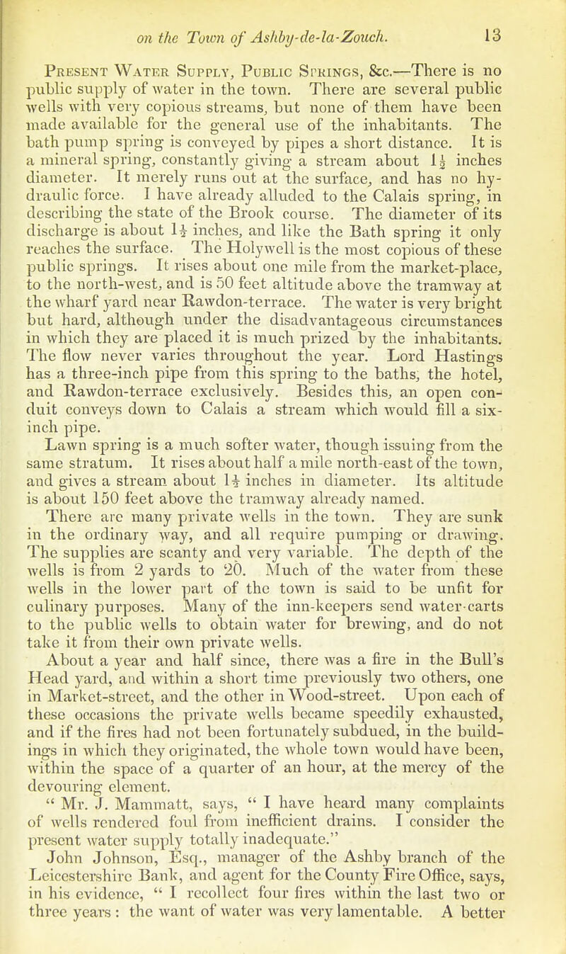 Present Water Supply, Public Springs, &c.—There is no public supply of water in the town. There are several public wells with very copious streams, but none of them have been made available for the general use of the inhabitants. The bath pump spring is conveyed by pipes a short distance. It is a mineral spring, constantly giving a stream about 1^ inches diameter. It merely runs ovit at the surface, and has no hy- draulic force. I have already alluded to the Calais spring, in describing the state of the Brook course. The diameter of its discharge is about H inches, and like the Bath spring it only reaches the surface. The Holywell is the most copious of these public springs. It rises about one mile from the market-place, to the north-west, and is 50 feet altitude above the tramway at the wharf yard near Rawdon-terrace. The water is very bright but hard, although under the disadvantageous circumstances in which they are placed it is much prized by the inhabitants. The flow never varies throughout the year. Lord Hastings has a three-inch pipe from this spring to the baths, the hotel, and Rawdon-terrace exclusively. Besides this, an open con- duit conveys down to Calais a stream which Avould fill a six- inch pipe. Lawn spring is a much softer water, though issuing from the same stratum. It rises about half a mile north-east of the town, and gives a stream, aboiit \i inches in diameter. Its altitude is about 150 feet above the tramway already named. There are many private wells in the town. They are sunk in the ordinary >vay, and all require pumping or drawing. The supplies are scanty and very variable. The depth of the wells is from 2 yards to 20. Much of the water from these Avells in the lower part of the town is said to be unfit for culinary purposes. Many of the inn-keepers send water-carts to the public wells to obtain water for brewing, and do not take it from their own private wells. About a year and half since, there was a fire in the Bull's Head yard, and within a short time previously two others, one in Market-street, and the other in Wood-street. Upon each of these occasions the private wells became speedily exhausted, and if the fires had not been fortunately subdued, in the build- ings in which they originated, the whole town would have been, within the space of a quarter of an hour, at the mercy of the devouring element. Mr. J. Mammatt, says, I have heard many complaints of wells rendered foul from ineflftcient drains. I consider the present water supply totally inadequate. John Johnson, Esq., manager of the Ashby branch of the Leicestershire Bank, and agent for the County Fire OflSce, says, in his evidence, I recollect four fires within the last two or three years : the want of water was very lamentable. A better