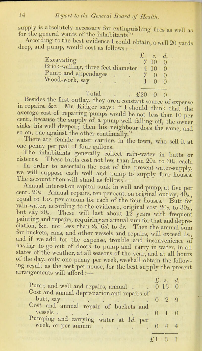 supply is absolutely necessary for extinguisliing' fires as well as for the general wants of the inhabitants. According to the best evidence I could obtain, a well 20 yards deep, and pump, would cost as follows:— ,. £'• s. d. -Lxcavatmg . 7 10 0 Brick-walling, three feet diameter 4 10 0 Pump and appendages . . 7 0 0 Wood-work, say . . , 10 0 7^ -J 1. • • £20 0 0 _ ISesides the first outlay, they are a constant source of expense m repairs, &c Mr. Kidger says: I should think that the average cost of repairing pumps would be not less than 10 per cent., because the supply of a pump well falling off, the owner sinks his well deeper; then his neighbour does the same, and so on, one against the other continually. There are female water carriers in the toAvn, who sell it at one penny per pail of four gallons. The inhabitants generally collect rain-water in butts or cisterns. These butts cost not less than from 20s. to 80s. each. In order to ascertain the cost of the present water-supply, we will suppose each well and pump to supply four houses. The account then will stand as follows:— Annual interest on capital sunk in well and pump, at five per cent., 205. Annual repairs, ten per cent, on original outlay, 40s., equal to 15s. per annum for each of the four houses. Butt for rain-water, according to the evidence, original cost 20s. to 30s., but say 20s. These will last about 12 years with frequent painting and repairs, requiring an annual sum for that and depre- ciation, &c. not less than 2s. &d. to 3s. Then the annual sum for buckets, cans, and other vessels and repairs, will exceed Is., and if we add for the expense, trouble and inconvenience of having to go out of doors to pump and carry in water, in all states of the weather, at all seasons of the year, and at all hours of the day, only one penny per week, we shall obtain the follow- ing result as the cost per house, for the best supply the present arrangements will afford :— £. s. d. Pump and well and repairs, annual . .0150 Cost and annual depreciation and repairs of butt, say 0 2 9 Cost and annual repair of buckets and vessels 0 10 Pumping and carrying water at \d. per week, or per annum . . . .044 £1 3 1