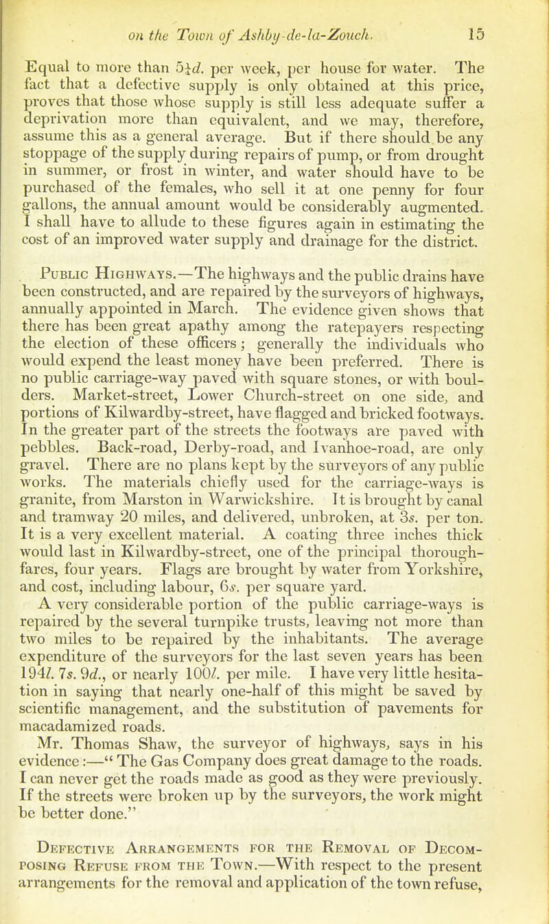Equal to more than bid. per week, per house for water. The fact that a defective supply is only obtained at this price, proves that those whose supply is still less adequate suffer a deprivation more than equivalent, and we may, therefore, assume this as a general average. But if there should be any stoppage of the supply during repairs of pump, or from drought in summer, or frost in winter, and water should have to be purchased of the females, who sell it at one penny for four gallons, the annual amount would be considerably augmented. I shall have to allude to these figures again in estimating the cost of an improved water supply and drainage for the district. Public Highways.—The highways and the public drains have been constructed, and are repaired by the surveyors of highways, amiually appointed in March. The evidence given shows that there has been great apathy among the ratepayers respecting the election of these officers; generally the individuals who would expend the least money have been preferred. There is no public carriage-way paved with square stones, or with boul- ders. Market-street, Lower Church-street on one side, and portions of Kilwardby-street, have flagged and bricked footways. In the greater part of the streets the footways are paved with pebbles. Back-road, Derby-road, and Ivanhoe-road, are only gravel. There are no plans kept by the surveyors of any public works. The materials chiefly used for the carriage-ways is granite, from Marston in Warwickshire. It is brought by canal and tramway 20 miles, and delivered, unbroken, at 3s. per ton. It is a very excellent material. A coating three inches thick woidd last in Kilwardby-street, one of the principal thorough- fares, four years. Flags are brought by water from Yorkshire, and cost, including labour, 6^-. per square yard. A very considerable portion of the public carriage-ways is repaired by the several turnpike trusts, leaving not more than two mdes to be repaired by the inhabitants. The average expenditure of the surveyors for the last seven years has been 194/. 7*. ^d., or nearly per mile. I have very little hesita- tion in saying that nearly one-half of this might be saved by scientific management, and the substitution of pavements for macadamized roads. Mr. Thomas Shaw, the surveyor of highways, says in his evidence:— The Gas Company does great damage to the roads. I can never get the roads made as good as they were previously. If the streets were broken up by the surveyors, the work might be better done. Defective Arrangements for the Removal of Decom- posing Refuse from the Town.—With respect to the present arrangements for the removal and application of the town refuse,