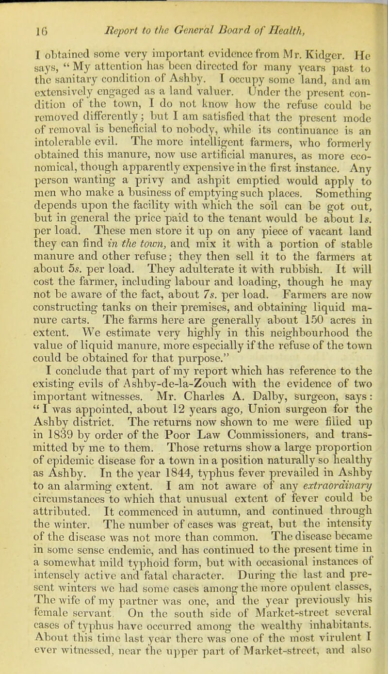 I obtained some very important evidence from Mr. Kidger. He says, My attention has been directed for many years past to the sanitary condition of Ashby. I occupy some land, and am extensively engaged as a land valuer. Under the present con- dition of the town, I do not know how the refuse could be removed differently; but I am satisfied that the present mode of removal is beneficial to nobody, while its continuance is an intolerable evil. The more intelligent farmers, who fonnerly obtained this manure, now use artificial manures, as more eco- nomical, though apparently expensive in the first instance. Any person wanting a privy and ashpit emptied would apply to men who make a business of emptying such places. Something depends upon the facility with which the soil can be got out, but in general the price paid to the tenant would be about Is. per load. These men store it up on any piece of vacant land they can find in the town, and mix it with a portion of stable manure and other refuse; they then sell it to the farmers at about 5s. per load. They adulterate it with rubbish. It will cost the farmer, inckiding labour and loading, though he may not be aware of the fact, about 7s. per load. Farmers are now constructing tanks on their premises, and obtaining liquid ma- nure carts. The farms here are generally about 150 acres in extent. We estimate very highly in this neighbourhood the value of liquid manure, more especially if the refuse of the town could be obtained for that purpose. I conclude that part of my report which has reference to the existing evils of Ashby-de-la-Zouch with the evidence of two important witnesses. Mr. Charles A. Dalby, surgeon, says: *' I was appointed, about 12 years ago. Union surgeon for the Ashby district. The returns now shown to me were filled up in 1839 by order of the Poor Law Commissioners, and trans- mitted by me to them. Those returns show a large proportion of epidemic disease for a town in a position naturally so healthy as Ashby. In the year 1844, typhus fever prevailed in Ashby to an alarming extent. I am not aware of any extraordinary circumstances to which that unusual extent of fever could be attributed. It commenced in autumn, and continued through the Avinter. The number of cases was great, but the intensity of the disease was not more than common. The disease became in some sense endemic, and has continued to the present time in a somewhat mild typhoid form, but with occasional instances of intensely active and fatal character. During the last and pre- sent winters we had some cases among the more opulent classes, The wife of my partner was one, and the year previously his female servant. On the south side of Market-street several cases of typhus have occurred among the wealthy inhabitants. About this time last year there was one of the most virulent I ever witnessed, near the upper part of Market-street, and also •4