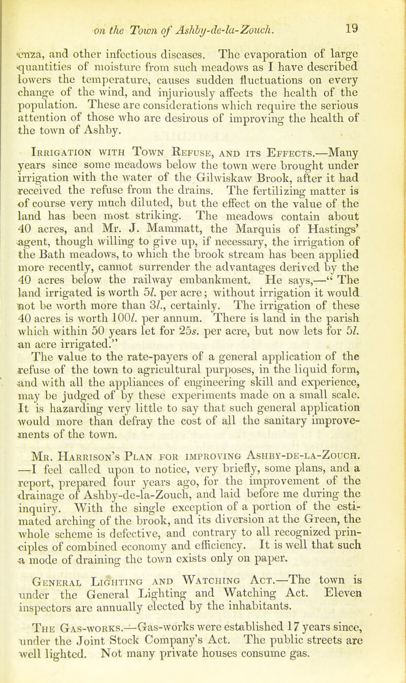 «nza, and other infectious diseases. The evaporation of large •quantities of moisture from siich meadows as I have described lowers the temperature, causes sudden fluctuations on every change of the wind, and injuriovisly affects the health of the population. These are considerations which require the serious attention of those who are desirous of improving the health of the town of Ashby. Irrigation with Town Refuse, and its Effects.—Many years since some meadows below the town were brought under irrigation with the water of the Gilwiskaw Brook, after it had 1-eceived the refuse from the drains. The fertilizing matter is of course very much diluted, but the effect on the value of the land has been most striking. The meadows contain about 40 acres, and Mr. J. Mammatt, the Marquis of Hastings' «,gent, though willing to give up, if necessary, the irrigation of the Bath meadows, to which the brook stream has been applied more recently, cannot surrender the advantages derived by the 40 acres below the railway embankment. He says,— The land irrigated is worth 5Z. per acre; without irrigation it would xiot be worth more than 3/., certainly. The irrigation of these 40 acres is worth 100/. per annum. There is land in the parish which within 50 years let for 25s. per acre, but now lets for 5Z. an acre irrigated. The value to the rate-payers of a general application of the refuse of the town to agricultural purposes, in the liquid form, ;and with all the appliances of engineering skill and experience, may be judged of by these experiments made on a small scale. It is hazarding very little to say that such general application would more than defray the cost of all the sanitary improve- ments of the town. Mr. Harrison's Plan for improving Ashby-de-la-Zouch. —I feel called upon to notice, very briefly, some plans, and a report, prepared four years ago, for the improvement of the drainage of Ashby-de-la-Zouch, and laid before me during the inquiry. With the single exception of a portion of the esti- mated arching of the brook, and its diversion at the Green, the Avhole scheme is defective, and contrary to all recognized prin- ciples of combined economy and efficiency. It is well that such ■a mode of draining the town exists only on paper. General Lighting and Watching Act.—The town is under the General Lighting and Watching Act. Eleven inspectors are annually elected by the inhabitants. The Gas-works.—Gas-works were established 17 years since, under the Joint Stock Company's Act. The public streets are well lighted. Not many private houses consume gas.