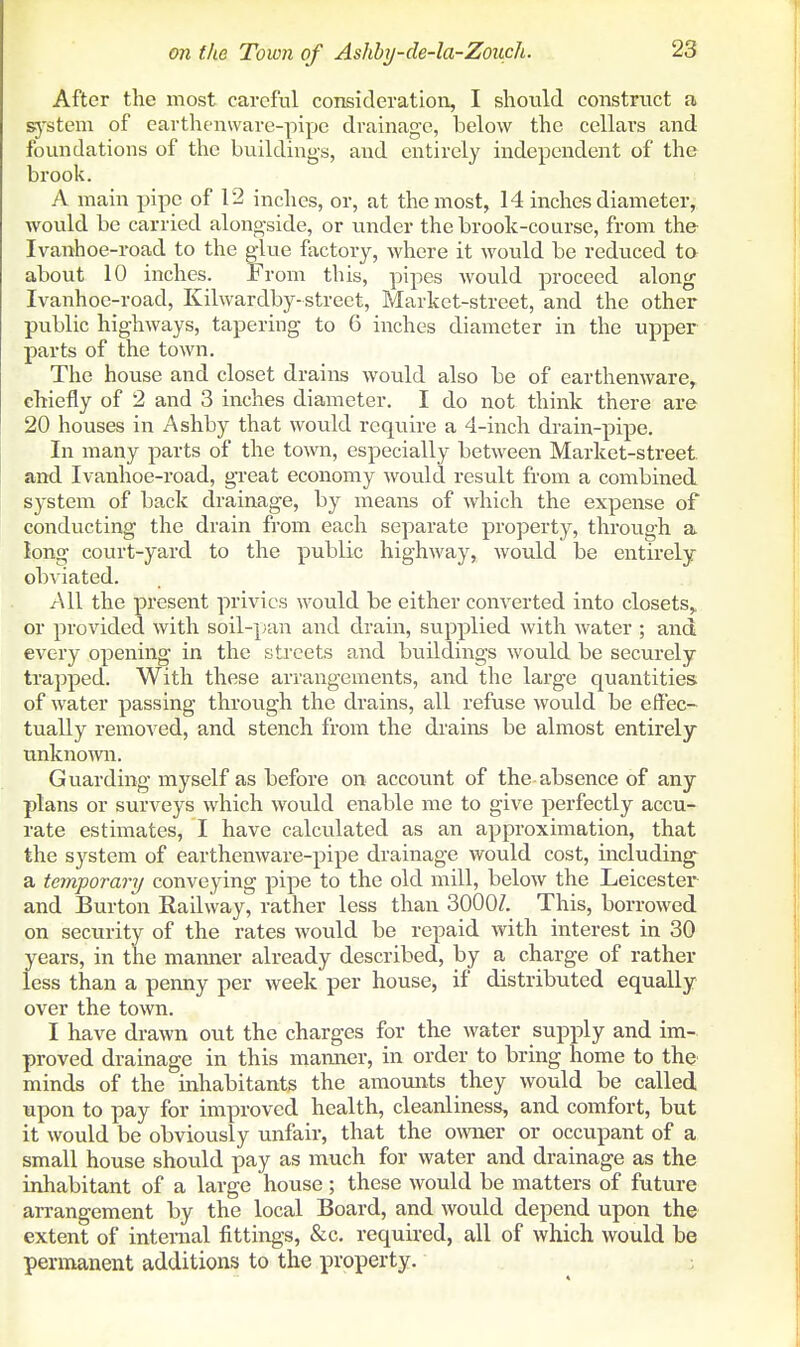 After the most careful consideration, I should construct a s-ystem of earthenware-pipe drainage, below the cellars and foundations of the building-s, and entirely independent of the brook. A main pipe of 12 inches, or, at the most, 14 inches diameter, would be carried alongside, or under the brook-course, from the Ivanhoe-road to the glue factory, where it would be reduced to about 10 inches. From this, pipes would proceed along Ivanhoe-road, Kilwardby-street. Market-street, and the other public highways, tapering to 6 inches diameter in the upper parts of the town. The house and closet drains would also be of earthenware, chiefly of 2 and 3 inches diameter. I do not think there are 20 houses in Ashby that would require a 4-inch drain-pipe. In many parts of the town, especially between Market-street, and Ivanhoe-road, great economy would result from a combined system of back drainage, by means of which the expense of conducting the drain from each separate property, through a long court-yard to the public highway, would be entirely obviated. AW the present privies would be either converted into closets,, or provided with soil-pan and drain, supplied with water ; and every opening in the streets and buildings would be securely trapped. With these arrangements, and the large quantities of water passing through the drains, all refuse would be effec- tually removed, and stench from the drains be almost entirely unknown. Guarding myself as before on account of the absence of any plans or surveys which would enable me to give perfectly accu- rate estimates, I have calculated as an approximation, that the system of earthenware-pipe drainage would cost, including a temporary conveying pipe to the old mill, below the Leicester and Burton Railway, rather less than 3000Z. This, borrowed on security of the rates would be repaid with interest in 30 years, in the manner already described, by a charge of rather less than a penny per week per house, if distributed equally over the town. I have drawn out the charges for the water supply and im- proved drainage in this mamier, in order to bring home to the minds of the inhabitants the amounts they would be called upon to pay for improved health, cleanliness, and comfort, but it would be obviously unfair, that the owner or occupant of a small house should pay as much for water and drainage as the inhabitant of a large house; these would be matters of future arrangement by the local Board, and would depend upon the extent of internal fittings, &c. required, all of which would be permanent additions to the property.