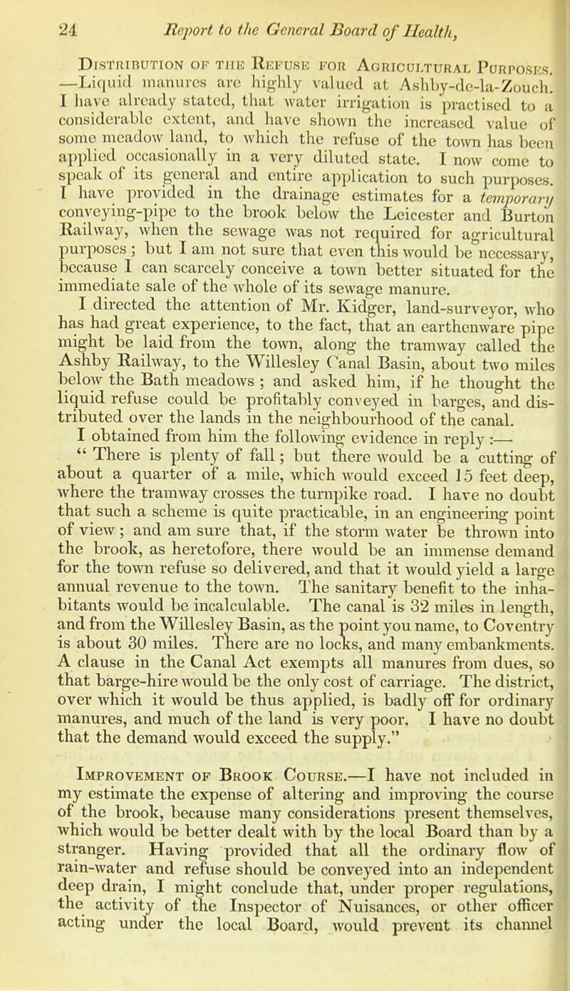 DiSTUinUTION OF THE ReFUSE FOR AGRICULTURAL PoRPOSKS. —Liquid manures arc highly valued at Ashby-de-la-Zoucli! I have already stated, that water irrigation is practised to a considerable extent, and have shown the increased value of some meadow land, to which the refuse of the town has been applied occasionally in a very diluted state. I now come to speak of its general and entire application to such purposes. I have provided in the drainage estimates for a temporary conveying-pipe to the brook below the Leicester and Burton Railway, when the sewage was not required for agricultural purposes ; but I am not sure that even this \vould be necessary, because I can scarcely conceive a town better situated for the immediate sale of the whole of its sewage manure. I directed the attention of Mr. Kidger, land-surveyor, who has had great experience, to the fact, that an earthenware pipe might be laid from the town, along the tramway called the Ashby Railway, to the Willesley Canal Basin, about two miles below the Bath meadows ; and asked him, if he thought the liquid refuse could be profitably conveyed in barges, and dis- tributed over the lands in the neighbourhood of the canal. I obtained from him the following evidence in reply:—  There is plenty of fall; but there would be a cutting of about a quarter of a mile, which would exceed 15 feet deep, where the tramway crosses the turnpike road. I have no doubt that such a scheme is quite practicable, in an engineering point of view ; and am sure that, if the storm water be thrown into the brook, as heretofore, there would be an immense demand for the town refuse so delivered, and that it would yield a large annual revenue to the town. The sanitary benefit to the inha- bitants would be incalculable. The canal is 32 miles in length, and from the Willesley Basin, as the point you name, to Coventry is about 30 miles. There are no locks, and many embankments. A clause in the Canal Act exempts all manures from dues, so that barge-hire would be the only cost of carriage. The district, over which it would be thus applied, is badly off for ordinary manures, and much of the land is very poor. I have no doubt that the demand would exceed the supply. Improvement of Brook Coursk.—I have not included in my estimate the expense of altering and improving the course of the brook, because many considerations present themselves, which would be better dealt with by the local Board than by a stranger. Having provided that all the ordinary flow of rain-water and refuse should be conveyed into an independent deep drain, I might conclude that, under proper regulations, the activity of the Inspector of Nuisances, or other officer acting under the local Board, would prevent its chamiel