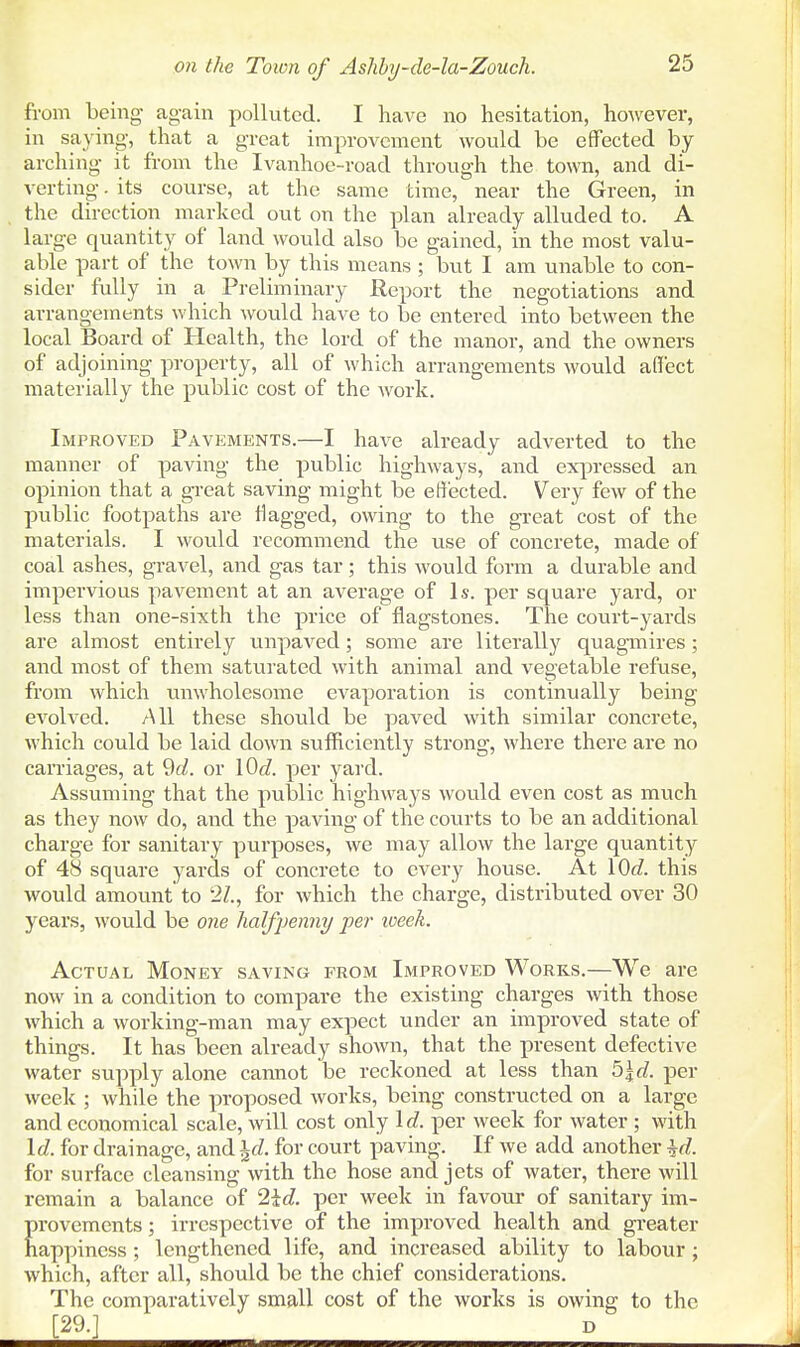 fi-om being again polluted. I have no hesitation, however, in saying, that a great improvement would be effected by arching it from the Ivanhoe-road through the town, and di- verting . its course, at the same time, near the Green, in the direction marked out on the plan already alluded to. A large quantity of land would also be gained, in the most valu- able part of the town by this means ; but I am unable to con- sider fully in a Preliminary Report the negotiations and arrangements which would have to be entered into between the local Board of Health, the lord of the manor, and the owners of adjoining property, all of which arrangements would affect materially the public cost of the work. Improved Pavements.—I have already adverted to the manner of paving the public highways, and expressed an opinion that a gTeat saving might be ejected. Very few of the public footpaths are flagged, owing to the great cost of the materials. I would recommend the use of concrete, made of coal ashes, gravel, and gas tar; this would form a durable and impervious pavement at an average of Is. per square yard, or less than one-sixth the price of flagstones. The court-yards are almost entirely unpaved; some are literally quagmires; and most of them saturated with animal and vegetable refuse, from which unwholesome evaporation is continually being evolved. All these should be paved with similar concrete, which could be laid down sufficiently strong, where there are no carriages, at 9fZ. or \0d. per yard. Assuming that the public highways would even cost as much as they now do, and the paving of the courts to be an additional charge for sanitary purposes, we may allow the large quantity of 48 square yards of concrete to every house. At \()d. this would amount to '2Z., for which the charge, distributed over 30 years, would be one halfimnny per week. Actual Money saving from Improved Works.—We are now in a condition to compare the existing charges with those which a working-man may expect under an improved state of things. It has been already shown, that the present defective water supply alone cannot be reckoned at less than ^\d. per week ; while the proposed works, being constructed on a large and economical scale, will cost only \d. per week for water ; with \d. for drainage, and \d. for court paving. If we add another \d. for surface cleansing with the hose and jets of water, there will remain a balance of 2iJ. per week in favour of sanitary im- provements ; irrespective of the improved health and greater happiness; lengthened life, and increased ability to labour; which, after all, should be the chief considerations. The comparatively small cost of the works is owing to the [29.] D
