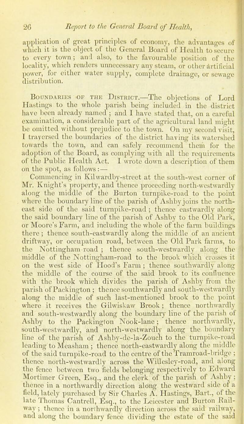 application of great principles of economy, the advantages of which it is the object of the General Board of Health to secure to every town; an:l also, to the favourable position of the locality, which renders unnecessary any steam, or other artificial power, for either water supply, complete drainage, or sewage distribution. Boundaries of the District.—The objections of Lord Hastings to the whole parish being included in the district have been already named ; and I have stated that, on a careful examination, a considerable part of the agricultural land might be omitted without preju.dice to the town. On my second visit, I traversed the boundaries of the district having its watershed towards the town, and can safely recommend them for the adoption of the Board, as complying with all the requirements of the Public Health Act. I wrote doATO a description of them on the spot, as follows :— Commencing in Kilwardby-street at the south-west corner of Mr. Knight's property, and thence proceeding north-westwardly along the middle of the Burton turnpike-road to the point where the boundary line of the parish of Ashby joins the north- east side of the said turnpike-road ; thence eastwardly along the said boundary line of the parish of Ashby to the Old Park, or Moore's Farm, and including the whole of the farm buildings there ; thence south-eastwardly along the middle of an ancient driftway, or occupation road, between the Old Park farms, to the Nottingham road ; thence south-westwardly along the middle of the Nottingham-road to the brook which crosses it on the west side of Hood's Farm; thence southwardly along the middle of the course of the said brook to its confluence with the brook which divides the parish of Ashby from the parish of Packington ; thence southwardly and south-westwardly along the middle of such last-mentioned brook to the point where it receives the Gilwiskaw Brook ; thence nortlwardl}^ and south-westwardly along the boundary line of the parish of Ashby to the Packington Nook-lane; thence northwardly, south-westwardly, and north-westwardly along the boundary line of the parish of Ashby-de-la-Zouch to the turnpike-road leading to Measham ; thence north-eastwardly along the middle of the said turnpike-road to the centre of the Tramroad-bridge ; thence north-westwardly across the WiLlesley-road, and along the fence between two fields belonging i-espectively to Edward Mortimer Green, Esq., and the clerk of the parish of Ashby; thence in a northwardly direction along the westward side of a field, lately purchased by Sir Charles A. Hastings, Bart., of the late Thomas Cantrell, Esq., to the Leicester and Burton Rail- way ; thence in a northwardly direction across the said railway, and along the boundary fence dividing the estate of the said