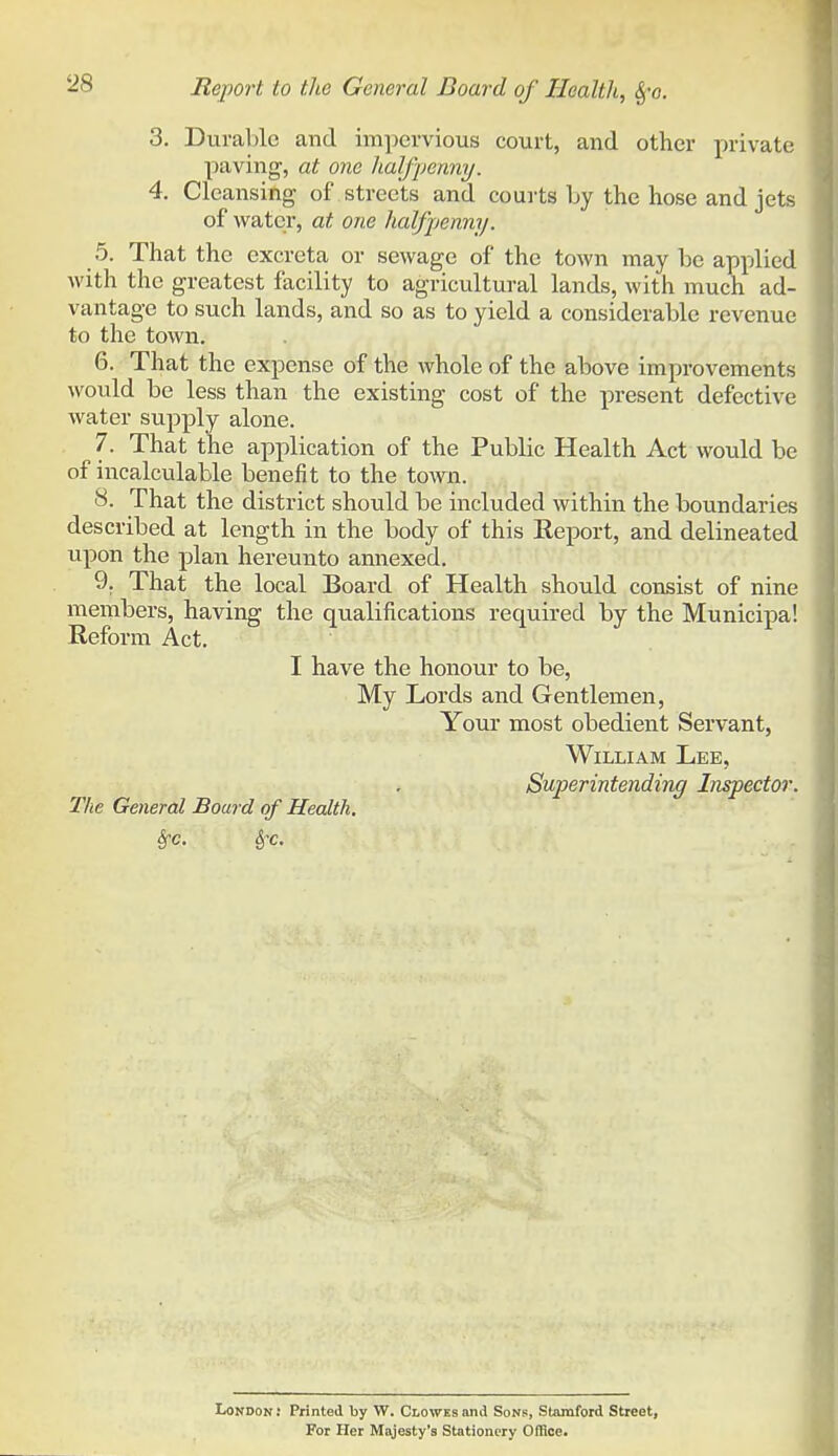 3. Durable and im])ervious court, and other private paving, at one lialfpenny. 4. Cleansing of streets and courts Ly the hose and jets of water, at one halfpenny. 5. That the excreta or sewage of the town may be applied with the greatest facility to agricultural lands, with much ad- vantage to such lands, and so as to yield a considerable revenue to the town. 6. That the expense of the whole of the above improvements would be less than the existing cost of the present defective Avater supply alone. 7. That the application of the Public Health Act would be of incalculable benefit to the town. 8. That the district should be included within the boundaries described at length in the body of this Report, and delineated upon the plan hereunto annexed. 9. That the local Board of Health should consist of nine members, having the qualifications required by the Municipal Reform Act. I have the honour to be. My Lords and Gentlemen, Youi* most obedient Servant, William Lee, Superintending Inspector. The General Board of Health. London J Printed by W. Clowes and Sons, Stamford Street, For Her Majesty's Stationery Office.