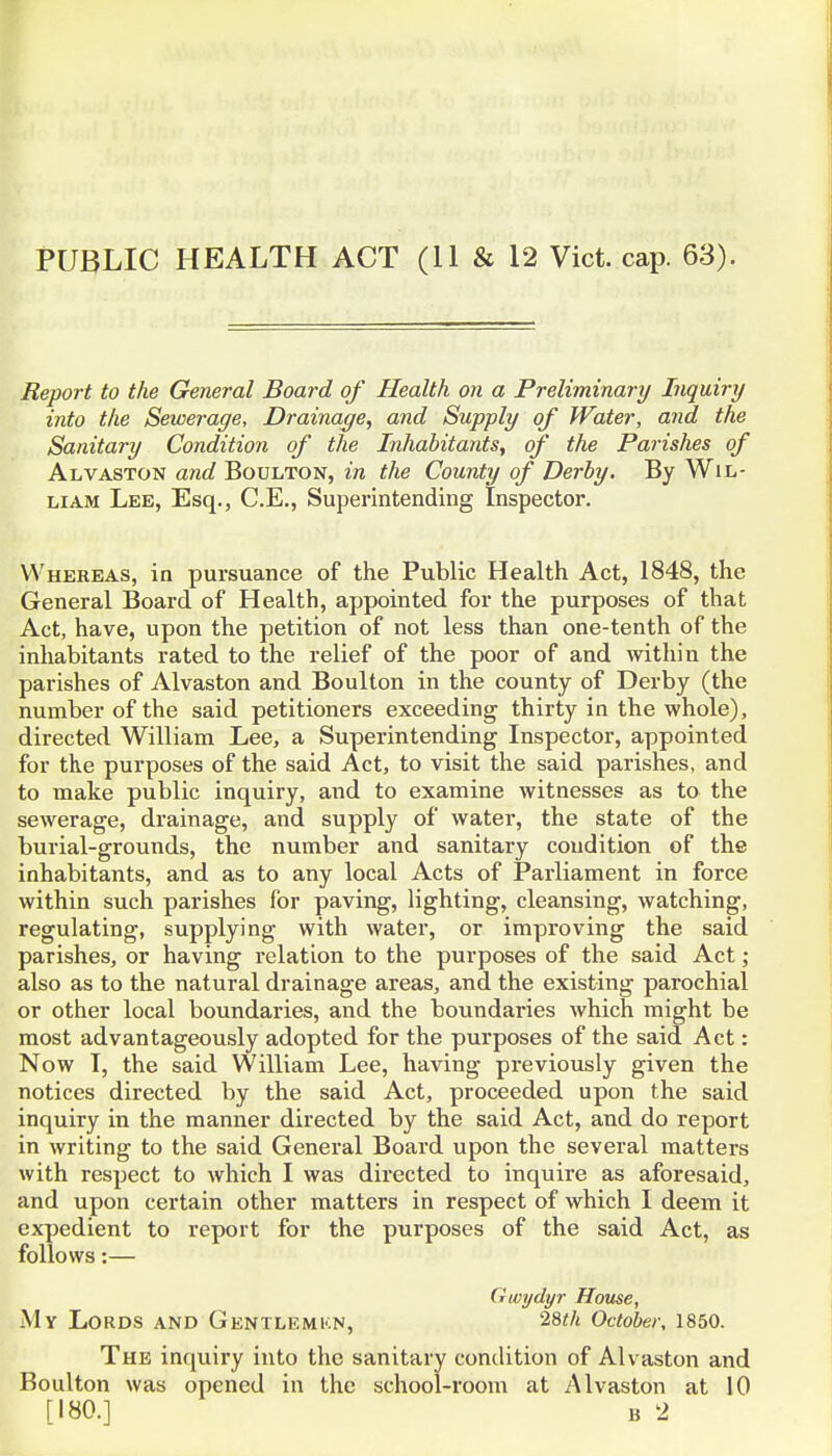 PUBLIC HEALTH ACT (11 & 12 Vict. cap. 63). Report to the General Board of Health on a Preliminary Inquiry into the Sewerage, Drainage, and Supply of Water, and the Sanitary Condition of the Inhabitants, of the Parishes of Alvaston and Boulton, in the County of Derby. By Wil- liam Lee, Esq., C.E., Superintending Inspector. Whereas, in pursuance of the Public Health Act, 1848, the General Board of Health, appointed for the purposes of that Act, have, upon the petition of not less than one-tenth of the inhabitants rated to the relief of the poor of and within the parishes of Alvaston and Boulton in the county of Derby (the number of the said petitioners exceeding thirty in the whole), directed William Lee, a Superintending Inspector, appointed for the purposes of the said Act, to visit the said parishes, and to make public inquiry, and to examine witnesses as to the sewerage, di'ainage, and supply of water, the state of the burial-grounds, the number and sanitary condition of the inhabitants, and as to any local Acts of Parliament in force within such parishes for paving, lighting, cleansing, watching, regulating, supplying with water, or improving the said parishes, or having relation to the purposes of the said Act; also as to the natural drainage areas, and the existing parochial or other local boundaries, and the boundaries Avhich might be most advantageously adopted for the purposes of the said Act: Now I, the said William Lee, having previously given the notices directed by the said Act, proceeded upon the said inquiry in the manner directed by the said Act, and do report in writing to the said General Board upon the several matters with respect to which I was directed to inquire as aforesaid, and upon certain other matters in respect of which I deem it expedient to report for the purposes of the said Act, as follows:— Gwydyr House, My Lords and Gentlemkn, 28«/t October, 1850. The inquiry into the sanitary condition of Alvaston and Boulton was opened in the school-room at Alvaston at 10 [180.] B 2