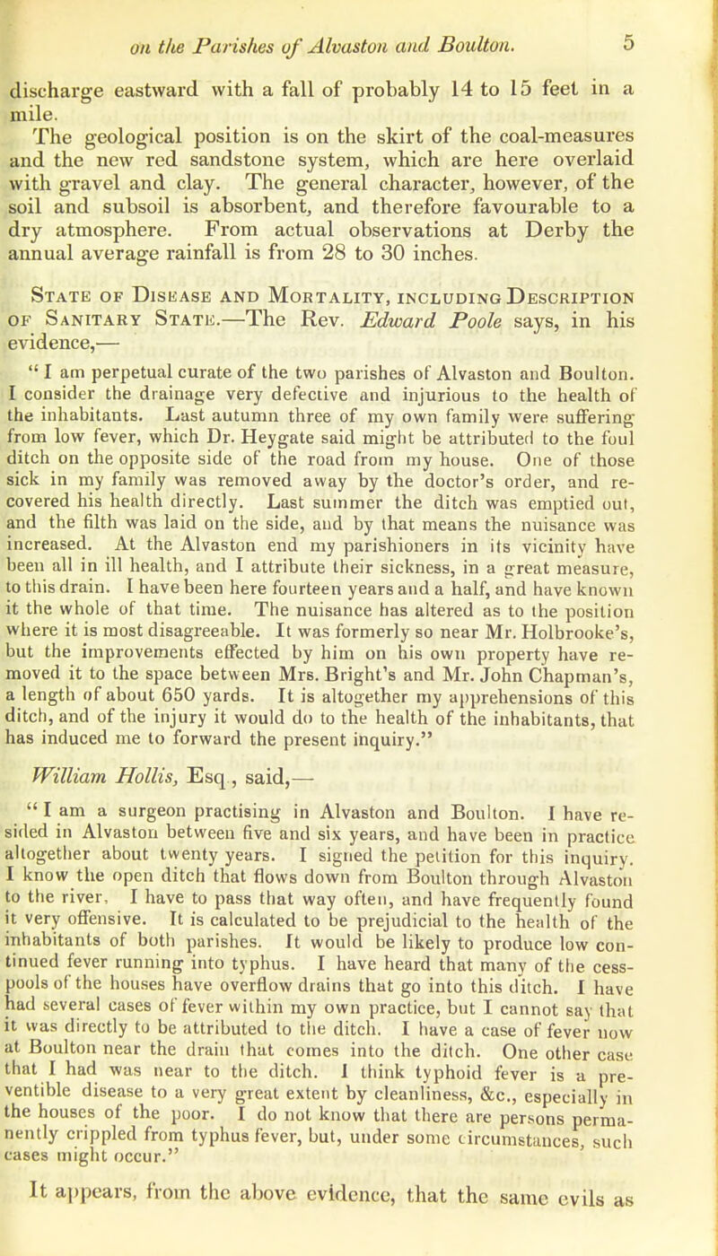 discharge eastward with a fall of probably 14 to 15 feet in a mile. The geological position is on the skirt of the coal-measures and the new red sandstone system, which are here overlaid with gravel and clay. The general character^ however, of the soil and subsoil is absorbent, and therefore favourable to a dry atmosphere. From actual observations at Derby the annual average rainfall is from 28 to 30 inches. State of Disease and Mortality, including Description OF Sanitary State.—The Rev. Edward Poole says, in his evidence,—  I am perpetual curate of the two parishes of Alvaston and Boulton. I consider the drainage very defective and injurious to the health of the inhabitants. Last autumn three of my own family were suffering- from low fever, which Dr. Heygate said might be attributed to the foul ditch on the opposite side of the road from my house. One of those sick in my family was removed away by the doctor's order, and re- covered his health directly. Last summer the ditch was emptied out, and the filth was laid on the side, and by that means the nuisance was increased. At the Alvaston end my parishioners in its vicinity have been all in ill health, and I attribute their sickness, in a great measure, to this drain. I have been here fourteen years and a half, and have known it the whole of that time. The nuisance has altered as to the position where it is most disagreeable. It was formerly so near Mr. Holbrooke's, but the improvements effected by him on his own property have re- moved it to the space between Mrs. Bright's and Mr. John Chapman's, a length of about 650 yards. It is altogether my apprehensions of this ditch, and of the injury it would do to the health of the inhabitants, that has induced me to forward the present inquiry. William Hollis, Esq., said,—  I am a surgeon practising in Alvaston and Boulton. I have re- sided in Alvaston between five and six years, and have been in practice altogether about twenty years. I signed the petition for this inquiry. I know the open ditch that flows down from Boulton through Alvaston to the river, I have to pass that way often, and have frequently found it very offensive. It is calculated to be prejudicial to the health of the inhabitants of both parishes. It would be likely to produce low con- tinued fever running into typhus. I have heard that many of the cess- pools of the houses have overflow drains that go into this ditch. I have had several cases of fever within my own practice, but I cannot say that it was directly to be attributed to the ditch. I have a case of fever now at Boulton near the drain that comes into the ditch. One other case that I had -was near to the ditch. I think typhoid fever is a pre- ventible disease to a very great extent by cleanliness, &c., especially in the houses of the poor. I do not know that there are persons perma- nently crippled from typhus fever, but, under some circumstances, such cases might occur. It appears, from the above evidence, that the same evils