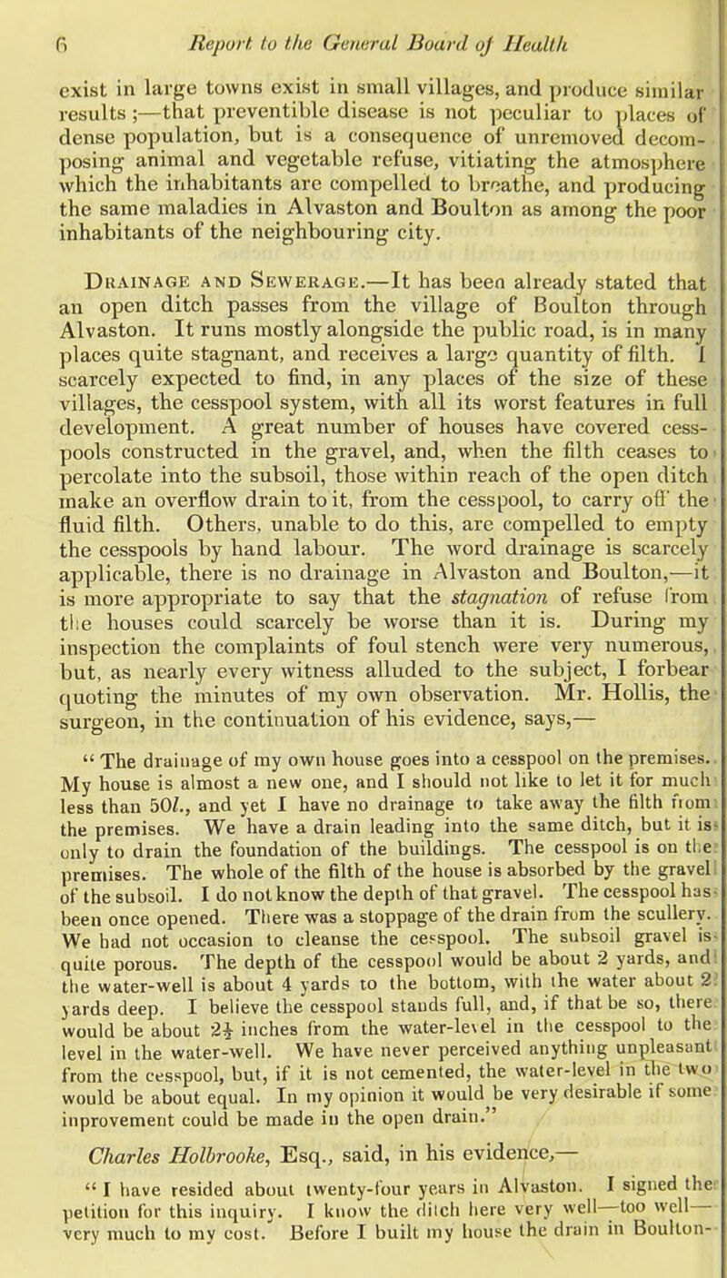 exist in large towns exist in small villages, and produce similar results ;—that preventible disease is not peculiar to ])laces of dense population, but is a consequence of unrcmoved decom- posing animal and vegetable refuse, vitiating the atmosphere • which the inhabitants are compelled to broathe, and producing the same maladies in Alvaston and Boulton as among the poor inhabitants of the neighbouring city. Drainage and Sewerage.—It has been already stated that an open ditch passes from the village of Boulton through Alvaston. It runs mostly alongside the public road, is in many places quite stagnant, and receives a largo quantity of filth. I scarcely expected to find, in any places of the size of these villages, the cesspool system, with all its worst features in full development. A great number of houses have covered cess- pools constructed in the gravel, and, when the filth ceases to percolate into the subsoil, those within reach of the open ditch make an overflow drain to it, from the cesspool, to carry ofl' the fluid filth. Others, unable to do this, are compelled to empty the cesspools by hand labour. The word drainage is scarcely applicable, there is no drainage in Alvaston and Boulton,—it is more appropriate to say that the stagnation of refuse from tl:e houses could scarcely be worse than it is. During my inspection the complaints of foul stench were very numerous,. but, as nearly every witness alluded to the subject, I forbear quoting the minutes of my own observation. Mr. HoUis, the' surgeon, in the continuation of his evidence, says,—  The drainage of my own house goes into a cesspool on the premises.. My house is almost a new one, and I should not like to let it for much less than 50^,, and yet 1 have no drainage to take away the filth fiom the premises. We have a drain leading into the same ditch, but it is- only to drain the foundation of the buildings. The cesspool is on the premises. The whole of the filth of the house is absorbed by the gravel of the subsoil. I do not know the depth of that gravel. The cesspool has- been once opened. There was a stoppage of the drain from the scullery. We had not occasion to cleanse the cesspool. The subsoil gravel is- quite porous. The depth of the cesspool would be about 2 yards, and' the water-well is about 4 yards to the bottom, with ihe water about 2.' yards deep. I believe the cesspool stands full, and, if that be so, there would be about 24- inches from the water-level in the cesspool to the level in the water-well. We have never perceived anything unpleasant from the cesspool, but, if it is not cemented, the water-level in the two would be about equal. In my opinion it would be very desirable if some inprovement could be made in the open drain. Charles Holbrooke, Esq., said, in his evidence,—  I have resided about twenty-tour years in Alvaston. I signed the; petition for this inquiry. I know the dilch liere very well—too well— very much to ray cost. Before I built my house the drain in Boulton-