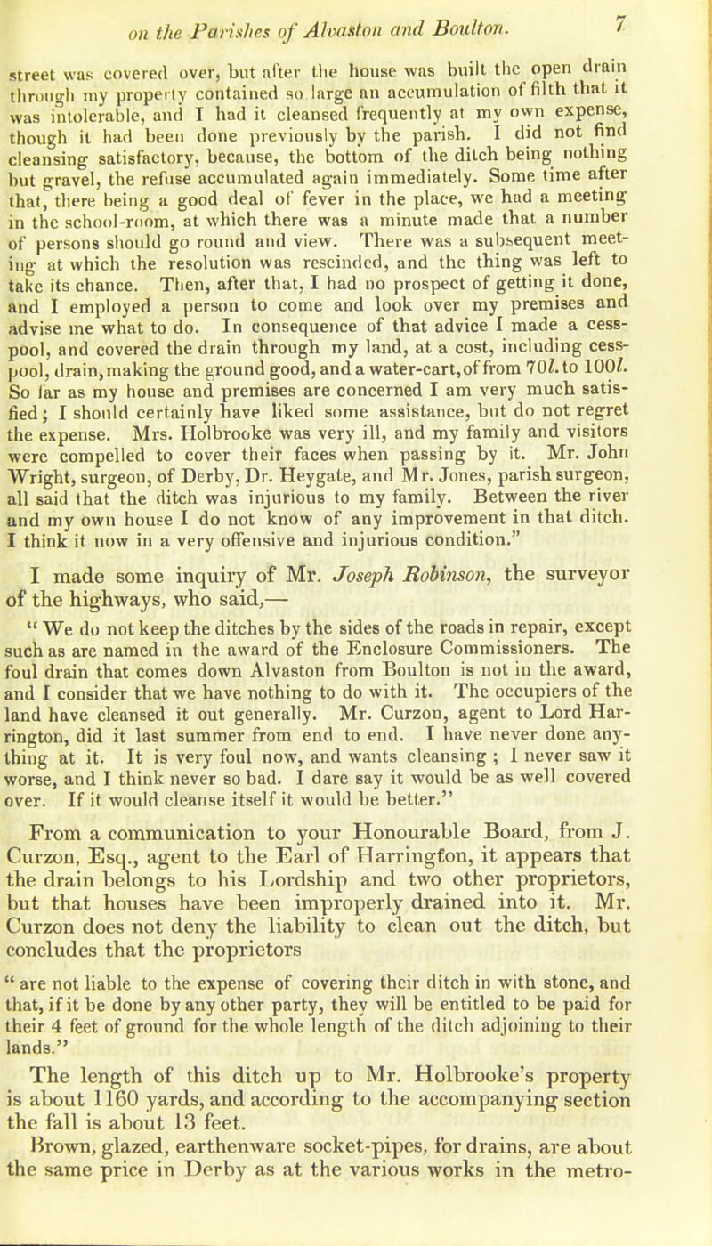 street was covered over, but after tlie house was built tlie open drain through my property contained so large an accumulation of filth that it was intolerable, and I had it cleansed frequently at my ovyn expense, though it had been done previously by the parish. I did not find cleansing satisfactory, because, the bottom of the ditch being nothing hut gravel, the refuse accumulated again immediately. Some time after that, there being a good deal of fever in the place, we had a meeting in the school-room, at which there was a minute made that a number of persons should go round and view. There was a subbequent meet- ing at which the resolution was rescinded, and the thing was left to take its chance. Then, afler that, I had no prospect of getting it done, and I employed a person to come and look over my premises and advise me what to do. In consequence of that advice I made a cess- pool, and covered the drain through my land, at a cost, including cess- pool, drain,making the ground good, and a water-cart, of from 70Z. to lOOZ. So far as my house and premises are concerned I am very much satis- fied; I should certainly have liked some assistance, but do not regret the expense. Mrs. Holbrooke was very ill, and my family and visitors were compelled to cover their faces when passing by it. Mr. John Wright, surgeon, of Derby, Dr. Heygate, and Mr. Jones, parish surgeon, all said that the ditch was injurious to my family. Between the river and my own house I do not know of any improvement in that ditch. I think it now in a very oiFensive and injurious condition. I made some inquiry of Mr. Joseph Robinson, the surveyor of the highways, who said,—  We do not keep the ditches by the sides of the roads in repair, except such as are named in the award of the Enclosure Commissioners. The foul drain that comes down Alvaston from Boulton is not in the award, and I consider that we have nothing to do with it. The occupiers of the land have cleansed it out generally. Mr. Curzon, agent to Lord Har- rington, did it last summer from end to end. I have never done any- thing at it. It is very foul now, and wants cleansing ; I never saw it worse, and I think never so bad. I dare say it would be as well covered over. If it would cleanse itself it would be better. From a communication to your Honourable Board, from J. Curzon, Esq., agent to the Earl of Harrington, it appears that the drain belongs to his Lordship and two other proprietors, but that houses have been improperly drained into it. Mr. Curzon does not deny the liability to clean out the ditch, but concludes that the proprietors  are not liable to the expense of covering their ditch in with stone, and that, if it be done by any other party, they will be entitled to be paid for their 4 feet of ground for the whole length of the ditch adjoining to their lands. The length of this ditch up to Mr. Holbrooke's property is about 1160 yards, and according to the accompanying section the fall is about 13 feet. Brown, glazed, earthenware socket-pipes, for drains, are about the same price in Derby as at the various works in the metro-