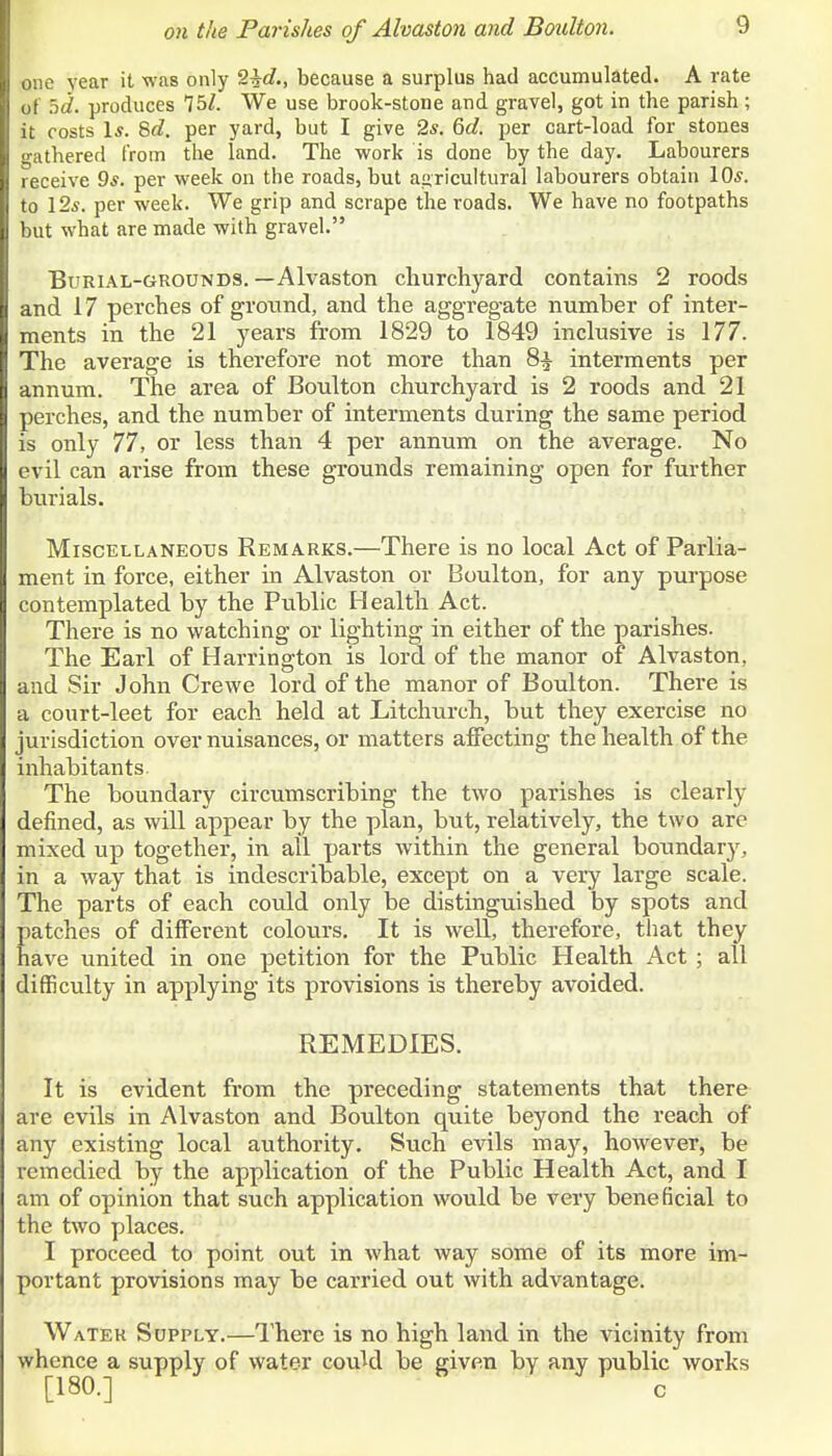 e year it was only S^c?., because a surplus had accumulated. A rate I hd. produces 75Z. We use brook-stone and gravel, got in the parish; It costs Is. 8d. per yard, but I give 2*. 6d. per cart-load for stones ithered from the land. The work is done by the day. Labourers ceive 9*. per week on the roads, but agricultural labourers obtain lO^. to 12*. per week. We grip and scrape the roads. We have no footpaths but what are made with gravel. Burial-grounds.—Alvaston churchyard contains 2 roods and 17 perches of ground, and the aggregate number of inter- ments in the 21 years from 1829 to 1849 inclusive is 177. The average is therefore not more than 8i interments per annum. The area of Boulton churchyard is 2 roods and 21 perches, and the number of interments during the same period is only 77, or less than 4 per annum on the average. No evil can arise from these grounds remaining open for further burials. Miscellaneous Remarks.—There is no local Act of Parlia- ment in force, either in Alvaston or Boulton, for any purpose contemplated by the Public Health Act. There is no watching or lighting in either of the parishes. The Earl of Harrington is lord of the manor of Alvaston, and Sir John Crewe lord of the manor of Boulton. There is a court-leet for each held at Litchiirch, but they exercise no jurisdiction over nuisances, or matters affecting the health of the inhabitants. The boundary circumscribing the two parishes is clearly defined, as will appear by the plan, but, relatively, the two are mixed up together, in all parts within the general boundary, in a way that is indescribable, except on a very large scale. The parts of each could only be distinguished by spots and patches of different colours. It is well, therefore, that they have united in one petition for the Public Health Act ; all difficulty in applying its provisions is thereby avoided. REMEDIES. It is evident from the preceding statements that there are evils in Alvaston and Boulton quite beyond the reach of any existing local authority. Such evils may, however, be remedied by the application of the Public Health Act, and I am of opinion that such application would be very beneficial to the two places. I proceed to point out in what way some of its more im- portant provisions may be carried out with advantage. Water Supply.—I'here is no high land in the vicinity from whence a supply of water coukl be given by any public works