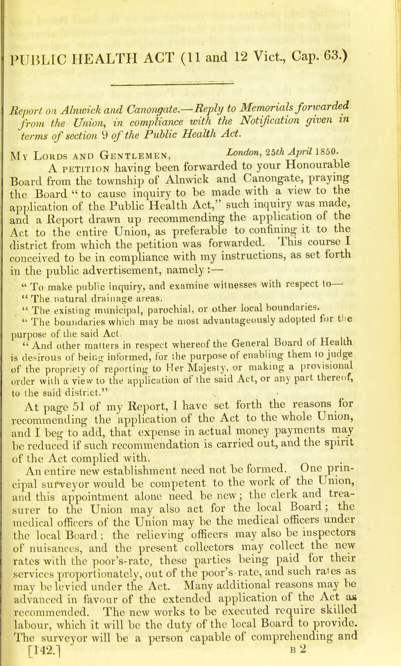 PUBLIC HEALTH ACT (11 and 12 Vict, Cap. 63.) Report, on Alnwick and Canongate.—Reply to Memorials forwarded from the Union, in compliance with the Notification given in terms of section 9 of the Public Health Act. My Lords and Gentlemen, London, 25th April 1850. A petition having been forwarded to your Honourable Board from the township of Alnwick and Canongate, praying the Board  to cause inquiry to be made with a view to the application of the Public Health Act, such inquiry was made, and a Report drawn up recommending the application of the Act to the entire Union, as preferable to confining it to the district from which the petition was forwarded. This course I conceived to be in compliance with my instructions, as set forth in the public advertisement, namely:—  To make public inquiry, and examine witnesses with respect to—  The natural drainage areas.  The existing municipal, parochial, or other local boundaries.  The boundaries which may be most advautageously adopted for the purpose of the said Act,  And other matters in respect whereof the General Board of Health is desirous of being informed, for the purpose of enabling them to judge of the propriety of reporting to Her Majesty, or making a provisional order with a view to the application of the said Act, or any part thereof, to the said district. At page 51 of my Report, I have set forth the reasons for recommending the application of the Act to the whole Union, and I beg to add, that expense in actual money payments may be reduced if such recommendation is carried out, and the spirit of the Act complied with. An entire new establishment need not be formed. One prin- cipal surveyor would be competent to the work of the Union, and this appointment alone need be new; the clerk and trea- surer to the Union may also act for the local Board; the medical officers of the Union may be the medical officers under the local Board; the relieving officers may also be inspectors of nuisances, and the present collectors may collect the new rates with the poor's-rate, these parties being paid for then- services proportionately, out of the poor's rate, and such rates as may be levied under the Act. Many additional reasons may be advanced in favour of the extended application of the Act as recommended. The new works to be executed require skilled labour, which it will be the duty of the local Board to provide. The surveyor will be a person capable of comprehending and [142.] B'2