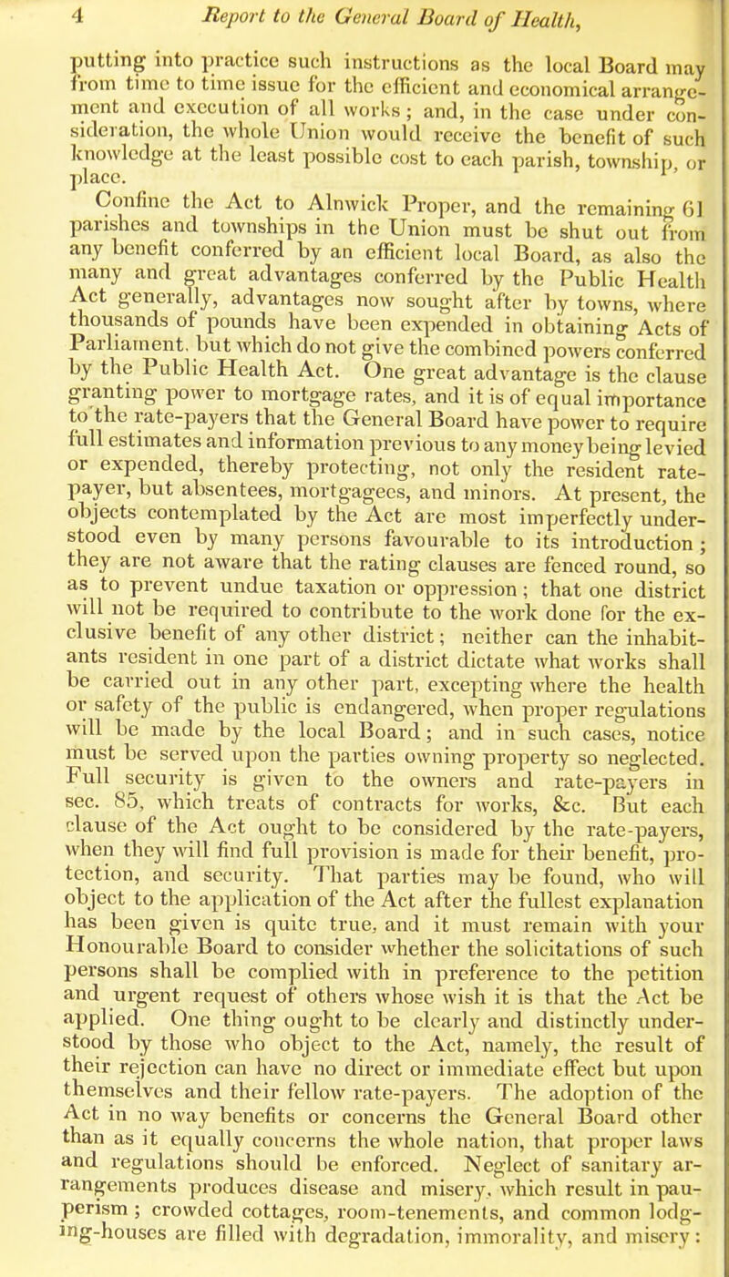 putting into practice such instructions as the local Board may from time to time issue for the efficient and economical arrange- ment and execution of all works; and, in the case under con- sideration, the whole Union would receive the benefit of such knowledge at the least possible cost to each parish, township or place. 1' Confine the Act to Alnwick Proper, and the remaining 6] parishes and townships in the Union must be shut out from any benefit conferred by an efficient local Board, as also the many and great advantages conferred by the Public Health Act generally, advantages now sought after by towns, where thousands of pounds have been expended in obtaining Acts of Parliament, but which do not give the combined powers conferred by the Public Health Act. One great advantage is the clause granting power to mortgage rates, and it is of equal importance to the rate-payers that the General Board have power to require full estimates and information previous to any money being levied or expended, thereby protecting, not only the resident rate- payer, but absentees, mortgagees, and minors. At present, the objects contemplated by the Act are most imperfectly under- stood even by many persons favourable to its introduction ; they are not aware that the rating clauses are fenced round, so as to prevent undue taxation or oppression; that one district will not be required to contribute to the work done for the ex- clusive benefit of any other district; neither can the inhabit- ants resident in one part of a district dictate what works shall be carried out in any other part, excepting where the health or safety of the public is endangered, when proper regulations will be made by the local Board; and in such cases, notice must be served upon the parties owning property so neglected. Full security is given to the owners and rate-payers in sec. 85, which treats of contracts for works, &c. But each clause of the Act ought to be considered by the rate-payers, when they will find full provision is made for their benefit, pro- tection, and security. That parties may be found, who will object to the application of the Act after the fullest explanation has been given is quite true, and it must remain with your Honourable Board to consider whether the solicitations of such persons shall be complied with in preference to the petition and urgent request of others whose wish it is that the Act be applied. One thing ought to be clearly and distinctly under- stood by those who object to the Act, namely, the result of their rejection can have no direct or immediate effect but upon themselves and their fellow rate-payers. The adoption of the Act in no way benefits or concerns the General Board other than as it equally concerns the whole nation, that proper laws and regulations should be enforced. Neglect of sanitary ar- rangements produces disease and misery, which result in pau- perism ; crowded cottages, room-tenements, and common lodg- ing-houses are filled with degradation, immorality, and misery: