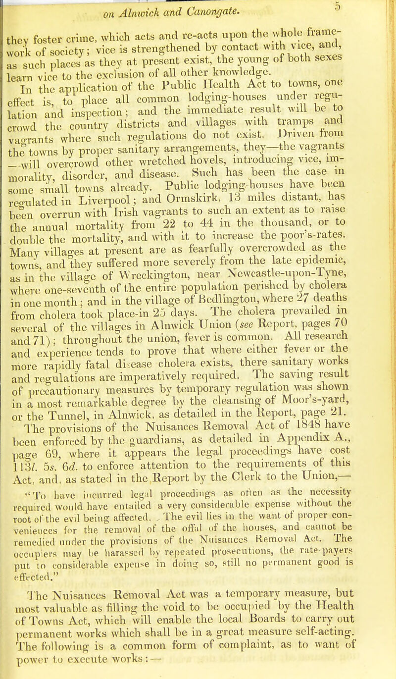 they foster crime, which acts and re-acts upon the whole frame- work of society; vice is strengthened by contact with vice, and as such places as they at present exist the young of both sexes learn vice to the exclusion of all other knowledge. In the application of the Public Health Act to towns, one effect is, to place all common lodging-houses under regu- lation and inspection ; and the immediate result will be to crowd the country districts and villages with tramps and vao-rants where such regulations do not exist. Driven from the towns by proper sanitary arrangements, they—the vagrants —will overcrowd other wretched hovels, introducing vice, im- morality, disorder, and disease. Such has been the case m some small towns already. Public lodging-houses have been regulated in Liverpool; and Ormskirk, 13 miles distant, has been overrun with Irish vagrants to such an extent as to raise the annual mortality from 22 to 44 in the thousand, or to double the mortality, and with it to increase the poor s-rates. Many villages at present are as fearfully overcrowded as the towns and they suffered more severely from the late epidemic, as in the village of Wreckington, near Newcastle-upon-Tyne, where one-seventh of the entire population perished by cholera in one month ; and in the village of Bedlington, where 27 deaths from cholera took place-in 25 days. The cholera prevailed in several of the villages in Alnwick Union {see Report, pages 70 and 71) ; throughout the union, fever is common. All research and experience tends to prove that where either fever or the more rapidly fatal disease cholera exists, there sanitary works and regulations are imperatively required. The saving result of precautionary measures by temporary regulation was shown in a most remarkable degree by the cleansing of Moor's-yard, or the Tunnel, in Alnwick, as detailed in the Report, page 21. The provisions of the Nuisances Removal Act of 1848 have been enforced by the guardians, as detailed in Appendix A., page 69, where it appears the legal proceedings have cost 113/. 5s. Gd. to enforce attention to the requirements of this Act, and, as stated in the Report by the Clerk to the Union,— To have incurred leg'd proceedings as often as the necessity required would have entailed a very considerable expense without the root of the evd being affected. , The evil lies in the want of proper con- veniences for the removal of the offal of the houses, and cannot be remedied under the provisions of the Nuisances Removal Act. The occupiers may be harassed by repeated prosecutions, the rate payers put to considerable expense in doing so, still no permanent good is effected. The Nuisances Removal Act was a temporary measure, but most valuable as filling the void to be occupied by the Health of Towns Act, which will enable the local Boards to carry out permanent works which shall be in a great measure self-acting. The following is a common form of complaint, as to \vant of power to execute works: —