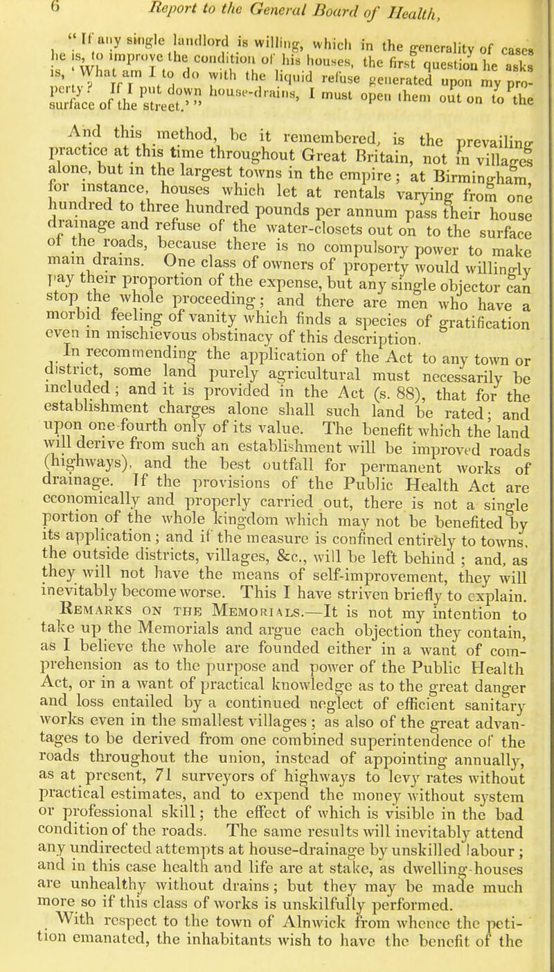 » If any single landlord is willing, which in the generality of cases he sto improve the cond.tion of his houses, the first question he asks 1S) What am I to do with the liquid refuse generated upTmy p£ pLlIl%t!P> *n8'1 must ope,hen'outon »M And this method be it remembered, is the prevailing practice at this time throughout Great Britain, not fn village? alone, but in the largest towns in the empire; at Birmingham for instance houses which let at rentals varying from one hundred to three hundred pounds per annum pass their house drainage and refuse of the water-closets out on to the surface ot the roads, because there is no compulsory power to make main drams. One class of owners of property would willinglv pay their proportion of the expense, but any single objector can stop the whole proceeding; and there are men who have a morbid feeling of vanity which finds a species of gratification even in mischievous obstinacy of this description. In recommending the application of the Act to any town or district, some land purely agricultural must necessarily be included ; and it is provided in the Act (s. 88), that for the establishment charges alone shall such land be rated- and upon one fourth only of its value. The benefit which the land will derive from such an establishment will be improved roads (highways), and the best outfall for permanent works of drainage. If the provisions of the Public Health Act are economically and properly carried out, there is not a single portion of the whole kingdom which may not be benefited by its application ; and if the measure is confined entirely to towns, the outside districts, villages, &c, will be left behind ; and, as they will not have the means of self-improvement, they will inevitably become worse. This I have striven briefly to explain. Remarks on the Memorials.—It is not my intention to take up the Memorials and argue each objection they contain, as I believe the whole are founded either in a want of com- prehension as to the purpose and power of the Public Health Act, or in a want of practical knowledge as to the great danger and loss entailed by a continued neglect of efficient sanitary works even in the smallest villages ; as also of the great advan- tages to be derived from one combined superintendence of the roads throughout the union, instead of appointing annually, as at present, 71 surveyors of highways to levy rates without practical estimates, and to expend the money without system or professional skill; the effect of which is visible in the bad condition of the roads. The same results will inevitably attend any undirected attempts at house-drainage by unskilled labour ; and in this case health and life are at stake, as dwelling-houses are unhealthy without drains; but they may be made much more so if this class of works is unskilfully performed. With respect to the town of Alnwick from whence the peti- tion emanated, the inhabitants wish to have the benefit of the