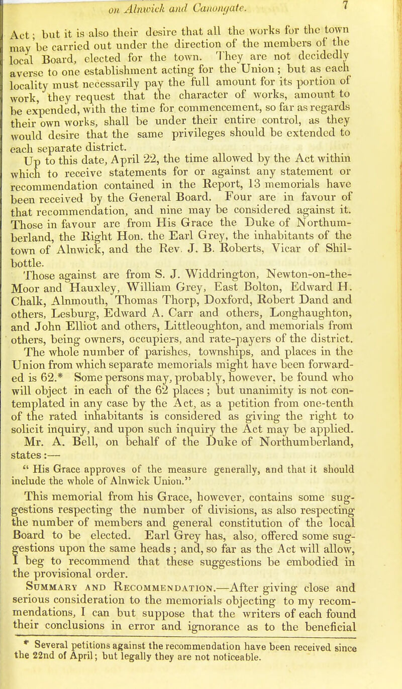 1 Act; but it is also their desire that all the works for the town may be carried out under the direction of the members of the local Board, elected for the town. They are not decidedly averse to one establishment acting for the Union ; but as each locality must necessarily pay the full amount for its portion of work, they request that the character of works, amount to be expended, with the time for commencement, so far as regards their own works, shall be under their entire control, as they would desire that the same privileges should be extended to each separate district. Up to this date, April 22, the time allowed by the Act within which to receive statements for or against any statement or recommendation contained in the Report, 13 memorials have been received by the General Board. Four are in favour of that recommendation, and nine may be considered against it. Those in favour are from His Grace the Duke of Northum- berland, the Right Hon. the Earl Grey, the inhabitants of the town of Alnwick, and the Rev. J. B. Roberts, Vicar of Shil- bottle. Those against are from S. J. Widdrington, Newton-on-the- Moor and Hauxley, William Grey, East Bolton, Edward H. Chalk, Alnmouth, Thomas Thorp, Doxford, Robert Dand and others, Lesburg, Edward A. Carr and others, Longhaughton, and John Elliot and others, Littleoughton, and memorials from others, being owners, occupiers, and rate-payers of the district. The whole number of parishes, townships, and places in the Union from which separate memorials might have been forward- ed is 62.* Some persons may, probably, however, be found who will object in each of the 62 places; but unanimity is not con- templated in any case by the Act, as a petition from one-tenth of the rated inhabitants is considered as giving the right to solicit inquiry, and upon such inquiry the Act may be applied. Mr. A. Bell, on behalf of the Duke of Northumberland, states:—  His Grace approves of the measure generally, and that it should include the whole of Alnwick Union. This memorial from his Grace, however, contains some sug- gestions respecting the number of divisions, as also respecting the number of members and general constitution of the local Board to be elected. Earl Grey has, also, offered some sug- festions upon the same heads; and, so far as the Act will allow, beg to recommend that these suggestions be embodied in the provisional order. Summary and Recommendation.—After giving close and serious consideration to the memorials objecting to my recom- mendations, I can but suppose that the writers of each found their conclusions in error and ignorance as to the beneficial * Several petitions against the recommendation have been received since the 22nd of April; but legally they are not noticeable.