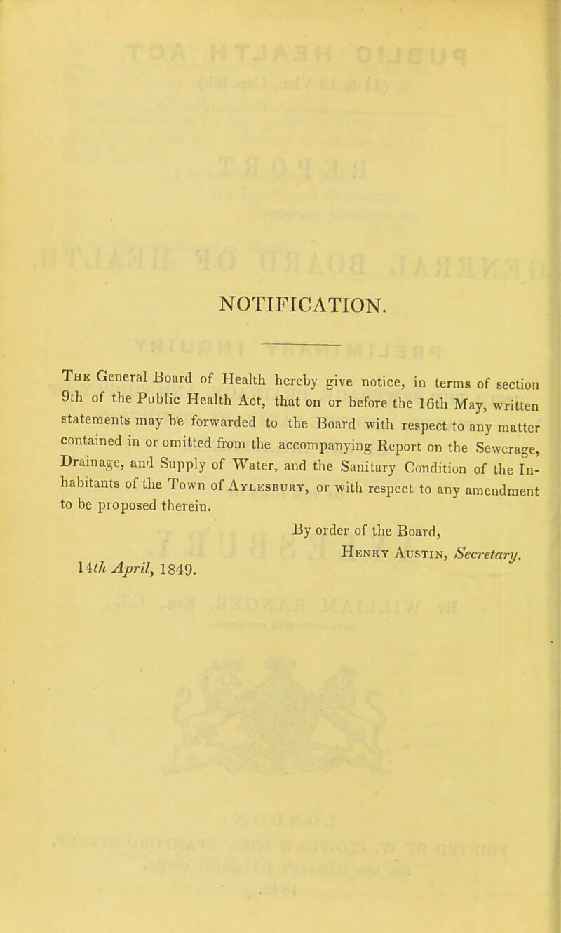 NOTIFICATION. The General Board of Health hereby give notice, in terms of section 9th of the Public Health Act, that on or before the 16th May, written statements may b'e forwarded to the Board with respect to any matter contained in or omitted from the accompanying Report on the Sewerage, Drainage, and Supply of Water, and the Sanitary Condition of the In- habitants of the Town of Aylesbuky, or with respect to any amendment to be proposed therein. By order of the Board, Henry Austin, Secretary. Uth April, 1849. i