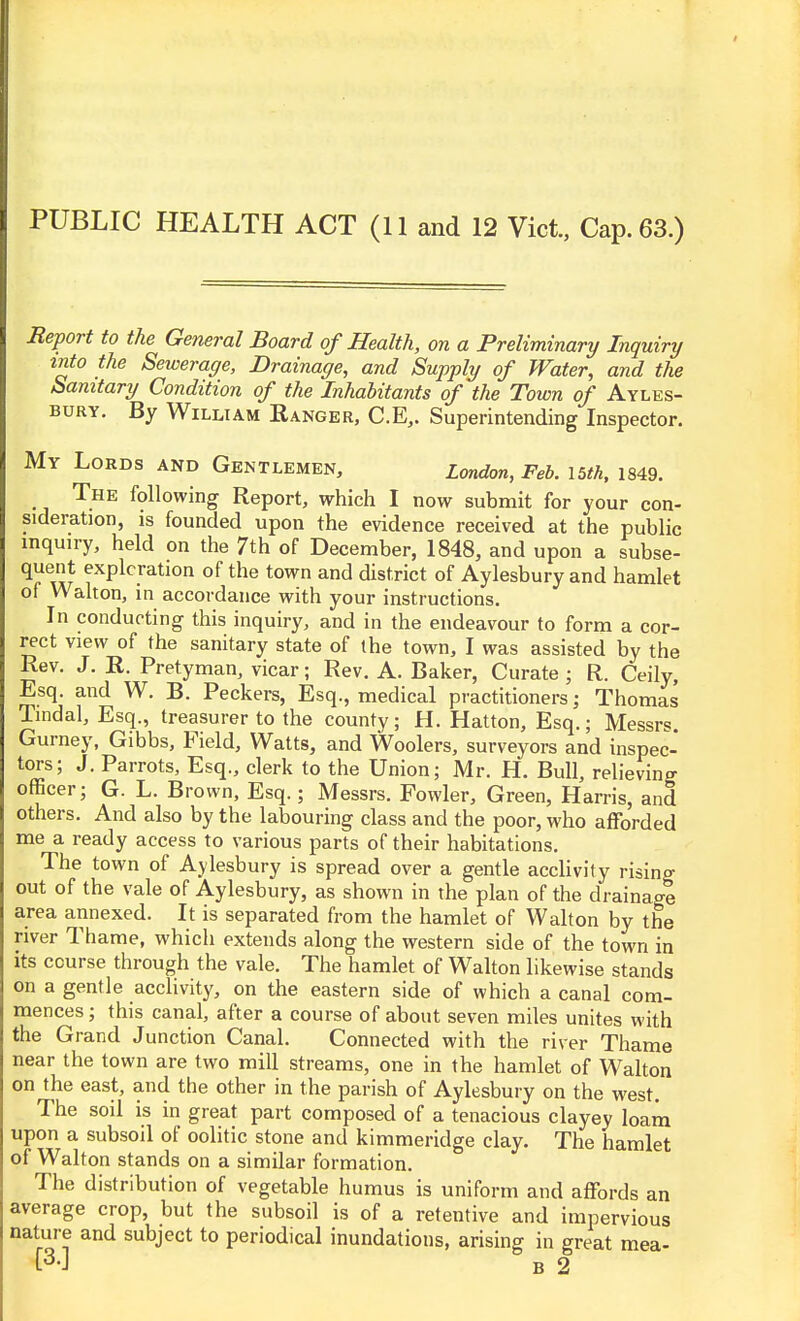 PUBLIC HEALTH ACT (11 and 12 Vict., Cap. 63.) Report to the General Board of Health, on a Preliminary Inquiry into the Sewerage, Drainage, and Supply of Water, and the Sanitary Condition of the Inhabitants of the Town of Ayles- bury. By William Ranger, C.E,. Superintending Inspector. My Lords and Gentlemen, London, Feb. I5th, 1849. The following Report, which I now submit for your con- sideration, is founded upon the evidence received at the public inquiry, held on the 7th of December, 1848, and upon a subse- quent exploration of the town and district of Aylesbury and hamlet of Walton, in accordance with your instructions. In conducting this inquiry, and in the endeavour to form a cor- rect view of the sanitary state of the town, I was assisted by the Rev. J. R. Pretyman, vicar; Rev. A. Baker, Curate; R. Ceily, Esq. and W. B. Peckers, Esq., medical practitioners; Thomas Tindal, Esq., treasurer to the county; H. Hatton, Esq.; Messrs. Gurney, Gibbs, Field, Watts, and Woolers, surveyors and inspec- tors; J, Parrots, Esq., clerk to the Union; Mr. H. Bull, relieving officer; G. L. Brown, Esq.; Messrs. Fowler, Green, Harris, and others. And also by the labouring class and the poor, who afforded me a ready access to various parts of their habitations. The town of Aylesbury is spread over a gentle acclivity rising out of the vale of Aylesbury, as shown in the plan of the drainage area annexed. It is separated from the hamlet of Walton by the river Thame, which extends along the western side of the town in its course through the vale. The hamlet of Walton likewise stands on a gentle acclivity, on the eastern side of which a canal com- mences ; this canal, after a course of about seven miles unites with the Grand Junction Canal. Connected with the river Thame near the town are two mill streams, one in the hamlet of Walton on the east, and the other in the parish of Aylesbury on the west. The soil is in great part composed of a tenacious clayey loam upon a subsoil of oolitic stone and kimmeridge clay. The hamlet of Walton stands on a similar formation. The distribution of vegetable humus is uniform and affords an average crop, but the subsoil is of a retentive and impervious nature and subject to periodical inundations, arising in great mea- B 2