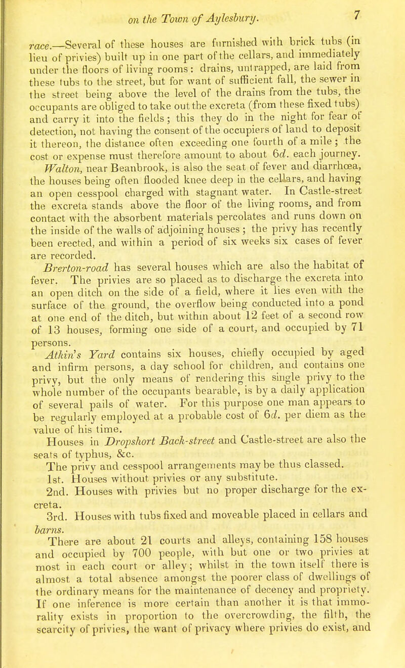 race.—Several of these houses are furnished with brick tubs (m lieu of privies) buiU up in one part of the cellars, and immediately under the floors of living rooms : drains, unlrapped, are laid from these tubs to the street, but for want of sufficient fall, the sewer m the street being above the level of the drains from the tubs, the occupants are obliged to take out the excreta (from these fixed tubs)^ and carry it into the fields; this they do in the night for fear of detection, not having the consent of the occupiers of land to deposit it thereon, the distance often exceeding one Iburth of a mile ; the cost or expense must therefore amount to about 60?. each journey. Walton, near Beanbrook, is also the seat of fever and diarrhoea, the houses being often flooded knee deep in the cellars, and having an open cesspool charged with stagnant water. In Castle-street the excreta stands above the floor of the living rooms, and from contact with the absorbent materials percolates and runs down on the inside of the walls of adjoining houses ; the privy has recently been erected, and within a period of six weeks six cases of fever are recorded. Brerton-road has several houses which are also the habitat of fever. The privies are so placed as to discharge the excreta into an open ditch on the side of a field, where it lies even with the surface of the ground, the overflow being conducted into a pond at one end of the ditch, but withm about 12 feet of a second row of 13 houses, forming one side of a court, and occupied by 71 persons. Atkins Yard contains six houses, chiefly occupied by aged and infirm persons, a day school for children, and contains one privy, but the only means of rendering this single privy to the whole number of the occupants bearable, is by a daily application of several pails of water. For this purpose one man appears to be regularly employed at a probable cost of 6i. per diem as the value of his time. Houses in Dropshort Back-street and Castle-street are also the seats of typhus, &c. The privy and cesspool arrangements maybe thus classed. 1st. Houses without privies or any substitute. 2nd. Houses with privies but no proper discharge for the ex- creta. 3rd. Houses with tubs fixed and moveable placed in cellars and barns. There are about 21 courts and alleys, containing 158 houses and occupied by 700 people, with but one or two privies at most in each court or alley; whilst in the town itself there is almost a total absence amongst the poorer class of dwellings of the ordinary means for the maintenance of decency and propriety. If one inference is more certain than another it is that immo- rality exists in proportion to the overcrowding, the filth, the scarcity of privies, the want of privacy where privies do exist, and