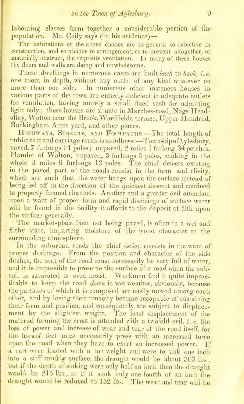 labouring classes form together a considerable portion of the population. Mr. Ceily says (in his evidence)— The habitations of the above classes are in general so defective in construction, and so vicious in arrangement, as to prevent altogether, or materially obstruct, the requisite ventilation. In many of these houses the floors and walls are damp and unwholesome. Tiiese dwellings in numerous cases are built JacA to back, i.e. one room in depth, without any outlet of any kind whatever on more than one side. In numerous other instances houses in various parts of the town are entirely deficient in adequate outlets for ventilation, having merely a small fixed sash for admitting light only ; these houses are situate in Marches-road, Nags Head- alley, Walton near tlie Brook, Wardfields-terrace, Upper Hundred, Buckingham Arms-yard, and other places. Highways, Streets, and Footpaths.—The total length of public cart and carriage roads is as follows:—TownshipofAylesbury, paved, 7 furlongs 14 poles; unpaved, 2 miles 1 furlong 34perches. Hamlet of Walton, unpaved, 5 furlongs 5 poles, making in the whole 3 miles 6 furlongs 13 poles. The chief defects existing in the paved part of the roads consist in the form and clivity, M^hich are such that the water hangs upon the surface instead of being led off in the direction of the quickest descent and confined to properly formed channels. Another and a greater evil attendant upon a want of proper form and rapid discharge of surface water will be found in the facility it affords to the deposit of filth upon the surface generally. The market-place from not being paved, is often in a wet and filthy state, imparting moisture of the worst character to the surrounding atmosphere. In the suburban roads the chief defect consists in the want of proper drainage. From the position and character of the side ditches, the seat of the road must necessarily be very full of water, and it is impossible to preserve the surface of a road when the sub- soil is saturated or even moist. Workmen find it quite imprac- tit'able to keep the road doion in wet weather, obviously, because the particles of which it is composed are easily moved among each other, and by losing their tenacity become incapable of sustaining their form and position, and consequently are subject to displace- ment by the slightest weight. The least displacement of the material forming the crust is attended with a twofold evil, i. e. the loss of power and increase of wear and tear of the road itself, for the horses' feet must necessarily press with an increased force upon the road when they have to exert an increased power. If a cart were loaded with a ton weight and were to sink one inch into a stiff mudcLy surface, the draught would be about 303 lbs., but if the depth of sinking were only half an inch then the draught would be 21.5 lbs., or if it sunk only one-fourth of an inch the draught would be reduced to 152 lbs. Tlie wear and tear will be