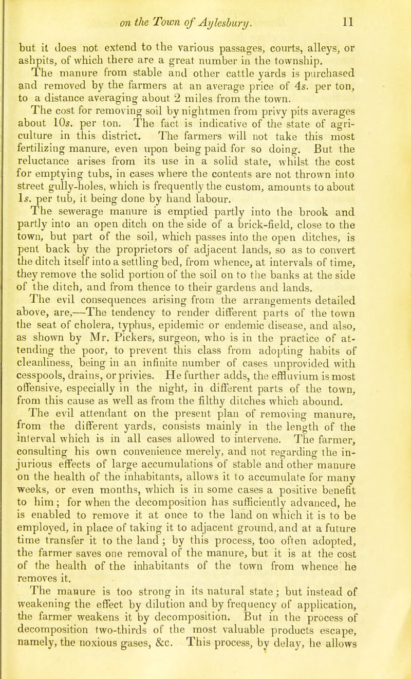 but it does not extend to the various passages, courts, alleys, or ashpits, of which there are a great number in the township. The manure from stable and other cattle yards is purchased and removed by the farmers at an average price of 4s. per ton, to a distance avei'aging about 2 miles from the town. The cost for removing soil bynightmen from privy pits averages about 10s, per ton. The fact is indicative of the state of agri- culture in this district. The farmers will not take this most fertilizing manure, even upon being paid for so doing. But the reluctance arises from its use in a solid state, whilst the cost for emptying tubs, in cases where the contents are not thrown into street gully-holes, which is frequently the custom, amounts to about Is. per tub, it being done by hand labour. The sewerage manure is emptied partly into the brook and partly into an open ditch on the side of a brick-field, close to the town, but part of the soil, which passes into the open ditches, is pent back by the proprietors of adjacent lands, so as to convert the ditch itself into a settling bed, from whence, at intervals of time, they remove the solid portion of the soil on to the banks at the side of the ditch, and from thence to their gardens and lands. The evil consequences arising from the arrangements detailed above, are,—The tendency to render different parts of the town the seat of cholera, typhus, epidemic or endemic disease, and also, as shown by Mr. Pickers, surgeon, who is in the practice of at- tending the poor, to prevent this class from adopting habits of cleanliness, being in an infinite number of cases unprovided with cesspools, drains, or privies. He further adds, the effluvium is most offensive, especially in the night, in different parts of the town, from this cause as well as from the filthy ditches which abound. The evil attendant on the present plan of removing manure, from the different yards, consists mainly in the length of the interval which is in all cases allowed to intervene. The farmer, consulting his own convenience merely, and not regarding the in- jurious effects of large accumulations of stable and other manure on the health of the inhabitants, allows it to accumulate for many weeks, or even months, which is in some cases a positive benefit to him; for when the decomposition has sufficiently advanced, he is enabled to remove it at once to the land on which it is to be employed, in place of taking it to adjacent ground, and at a future time transfer it to the land; by this process, too often adopted, the farmer saves one removal of the manure, but it is at the cost of the heahh of the inhabitants of the town from whence he removes it. The manure is too strong in its natural state; but instead of weakening the effect by dilution and by frequency of application, the farmer weakens it by decomposition. But in the process of decomposition two-thirds of the most valuable products escape, namely, the noxious gases, &c. This process, by delay, he allows