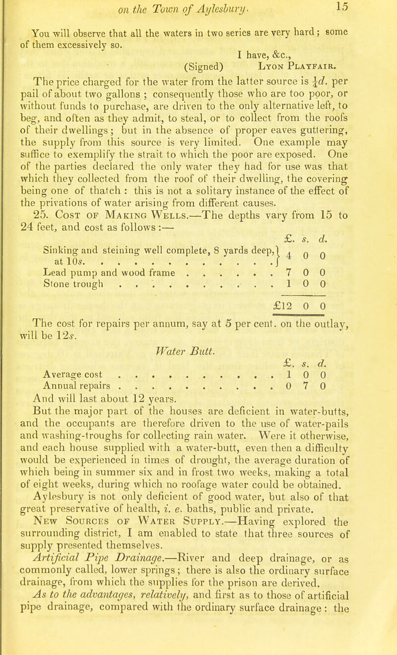 You will observe that all the waters in two series are very hard; some of them excessively so. I have, &c., (Signed) Lyon Platfair. The price charged for the water from the latter source is \d. per pail of about two gallons ; consequently those who are too ppor^ or without funds to purchase, are driven to the only alternative left, to beg, and often as they admit, to steal, or to collect from the roofs of their dwellings; but in the absence of proper eaves guttering, the supply from this source is very limited. One example may suffice to exemplify the strait to which the poor are exposed. One of the parties declared the only water they had for use was that which they collected from the roof of their dwelling, the covering being one of thatch : this is not a solitary instance of the effect of the privations of water arising from different causes. 25. Cost of Making Wells.—The depths vary from 15 to 24 feet, and cost as follows :— £. s. d. Sinking and steining well complete, 8 yards deep,) Ann at 10s |4UU Lead pump and wood frame 7 0 0 Stone trough . ..100 £12 0 0 The cost for repairs per annum, say at 5 per cent, on the outlay, will be 12^. Water Butt. £. s. d. Average cost 100 Annual repairs 070 And will last about 12 years. But the major part of the houses are deficient in water-butts, and the occupants are therefore driven to the use of water-pails and washing-troughs for collecting rain water. Were it otherwise, and each house supplied with a water-butt, even then a difficulty would be experienced in times of drought, the average duration of which being in summer six and in frost two weeks, making a total of eight weeks, during which no rool'age water could be obtained. Aylesbury is not only deficient of good water, but also of that great preservative of health, i. e. baths, public and private. New Sources of Water Supply.—Having explored the surrounding district, I am enabled to state that three sources of suppl)'^ presented themselves. Artificial Pipe Drainage.—River and deep drainage, or as commonly called, lower springs; there is also tlie ordinary surface drainage, from which the supplies for the prison are derived. As to the advantages, relatively, and first as to those of artificial pipe drainage, compared with the ordinary surface drainage : the