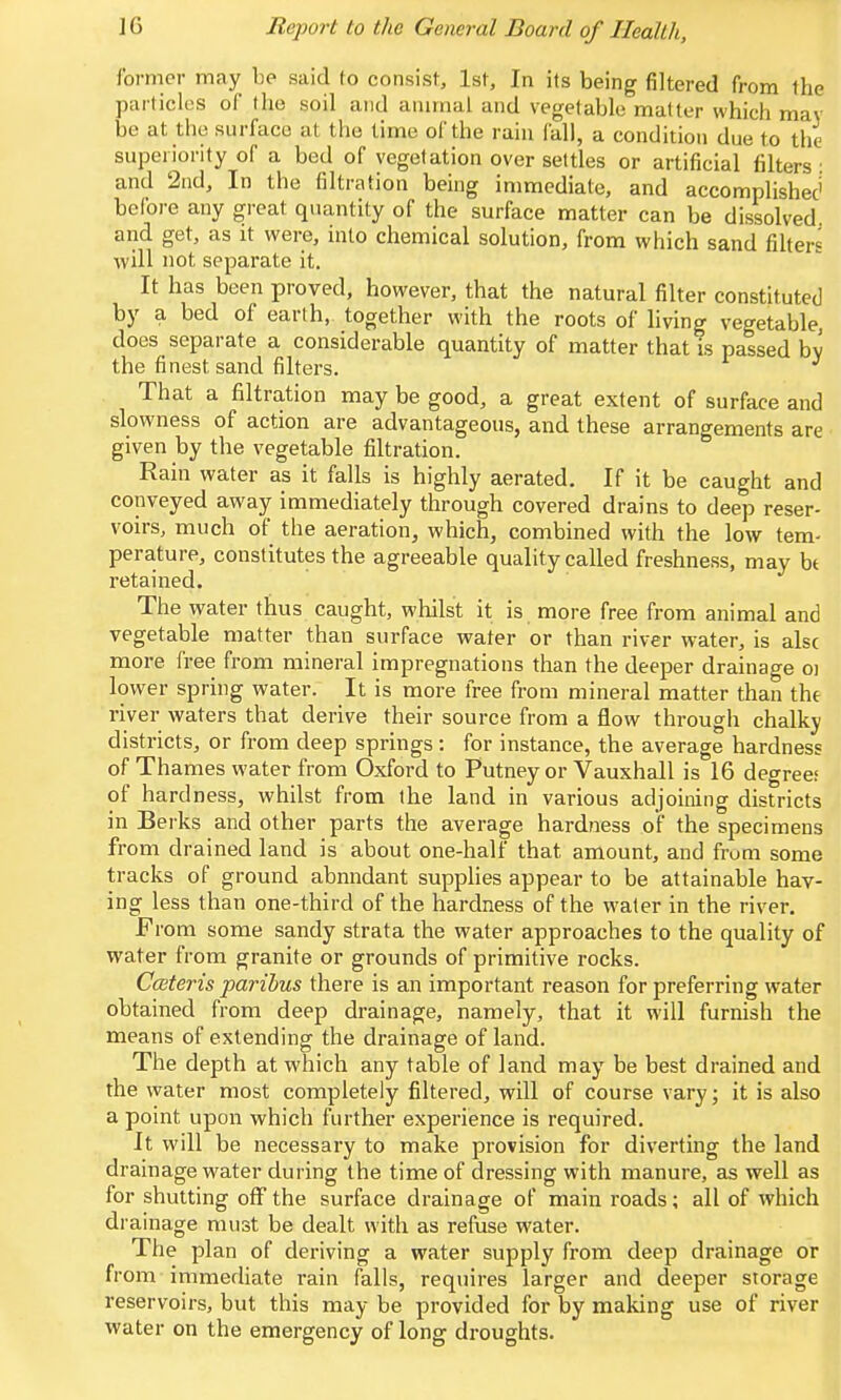 Ibrmcr may be said to consist, 1st, In its being filtered from the purticlos of the soil and animal and vegetable matter which may bo at the surface at the time of the rain fall, a condition due to the superiority of a bed of vegetation over settles or artificial filters ■ and 2nd, In the filtration being immediate, and accomplishec' before any great quantity of the surface matter can be dissolved and get, as it were, into chemical solution, from which sand fihers will not separate it. It has been proved, however, that the natural filter constituted by a bed of earth, together with the roots of living vegetable does separate a considerable quantity of matter that is passed by the finest sand filters. That a filtration may be good, a great extent of surface and slowness of action are advantageous, and these arrangements are given by the vegetable filtration. Rain water as it falls is highly aerated. If it be caught and conveyed away immediately through covered drains to deep reser- voirs, much of the aeration, which, combined with the low tem- perature, constitutes the agreeable quality called freshness, may bt retained. The water thus caught, whilst it is more free from animal and vegetable matter than surface water or than river water, is alsc more free from mineral impregnations than the deeper drainage oi lower spring water. It is more tree from mineral matter than the river waters that derive their source from a flow through chalky districts, or from deep springs: for instance, the average hardness of Thames water from Oxford to Putney or Vauxhall is 16 degrees of hardness, whilst from the land in various adjoining districts in Berks and other parts the average hardness of the specimens from drained land is about one-half that amount, and from some tracks of ground abnndant supphes appear to be attainable hav- ing less than one-third of the hardness of the water in the river. From some sandy strata the water approaches to the quality of water from granite or grounds of primitive rocks. C(steris paribus there is an important reason for preferring water obtained from deep drainage, namely, that it will furnish the means of extending the drainage of land. The depth at which any table of land may be best drained and the water most completely filtered, will of course vary; it is also a point upon which further experience is required. It will be necessary to make provision for diverting the land drainage water during the time of dressing with manure, as well as for shutting oflTthe surface drainage of main roads; all of which drainage must be dealt with as refuse water. The plan of deriving a water supply from deep drainage or from immediate rain falls, requires larger and deeper storage reservoirs, but this may be provided for by making use of river water on the emergency of long droughts.
