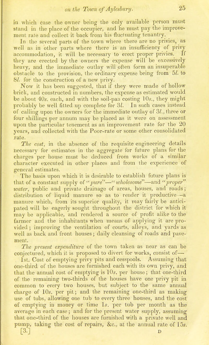 in which case the owner being the only available person must stand in the place of the occupier, and he must pay the improve- ment rate and collect it back from his fluctuating tenantry. In the several parts of the town where there are no privies, as well as in other parts where there is an insufficiency of privy accommodation, it will be necessary to erect proper privies. If they are erected by the owners the expense will be excessively heavy, and the immediate outlay will often form an insuperable obstacle to the provision, the ordinary expense being from 5Z. to 8/. for the construction of a new privy. Now it has been suggested, that if they were made of hollow brick, and constructed in numbers, the expense as estimated would be about 40s. each, and with the soil-pan costing 10^'., they might probably be well fitted up complete for 3Z. In such cases instead of calling upon the owners for the immediate outlay of 3/., three or four shillings per annum may be placed as it were on assessment upon the particular tenement as an improvement rate for the 20 years, and collected with the Poor-rate or some other consolidated rate. The cost, in the absence of the requisite engineering details necessary for estimates in the aggregate for future plans for the charges per house must be deduced from works of a similar character executed in other places and from the experience of general estimates. The basis upon which it is desirable to establish future plans is that of a constant supply o(pure— luholesome—and proper water, public and private drainage of areas, houses, and roads; distribution of liquid manure so as to render it productive—a manure which, from its superior quality, it may fairly be antici- pated vvill be eagerly sought throughout the district for which it may be applicable, and rendered a source of profit alike to the farmer and the inhabitants when means of applying it are pro- vided ; improving the ventilation of courts, alleys, and yards as well as back and front houses; daily cleansing of roads and pave- ment. The pi^esent expenditure of the town taken as near as can be conjectured, which it is proposed to divert for works, consist of— 1st. Cost of emptying privy pits and cesspools. Assuming that one-third of the houses are furnished each with its own privy, and that the annual cost of emptying is \Qs. per house; that one-third of the remaining two-thirds of the houses have one privy pit in common to every two houses, but subject to the same annual charge of 10s. per pit; and the remaining one-third as making use of tubs, allowing one tub to every three houses, and the cost of emptying in money or time 1*. per tub per month as the average in each case; and for the present water supply, assuming that one-third of the houses are furnished with a private well and pump, taking the cost of repairs, &c., at the annual rate of 15s. [3.]