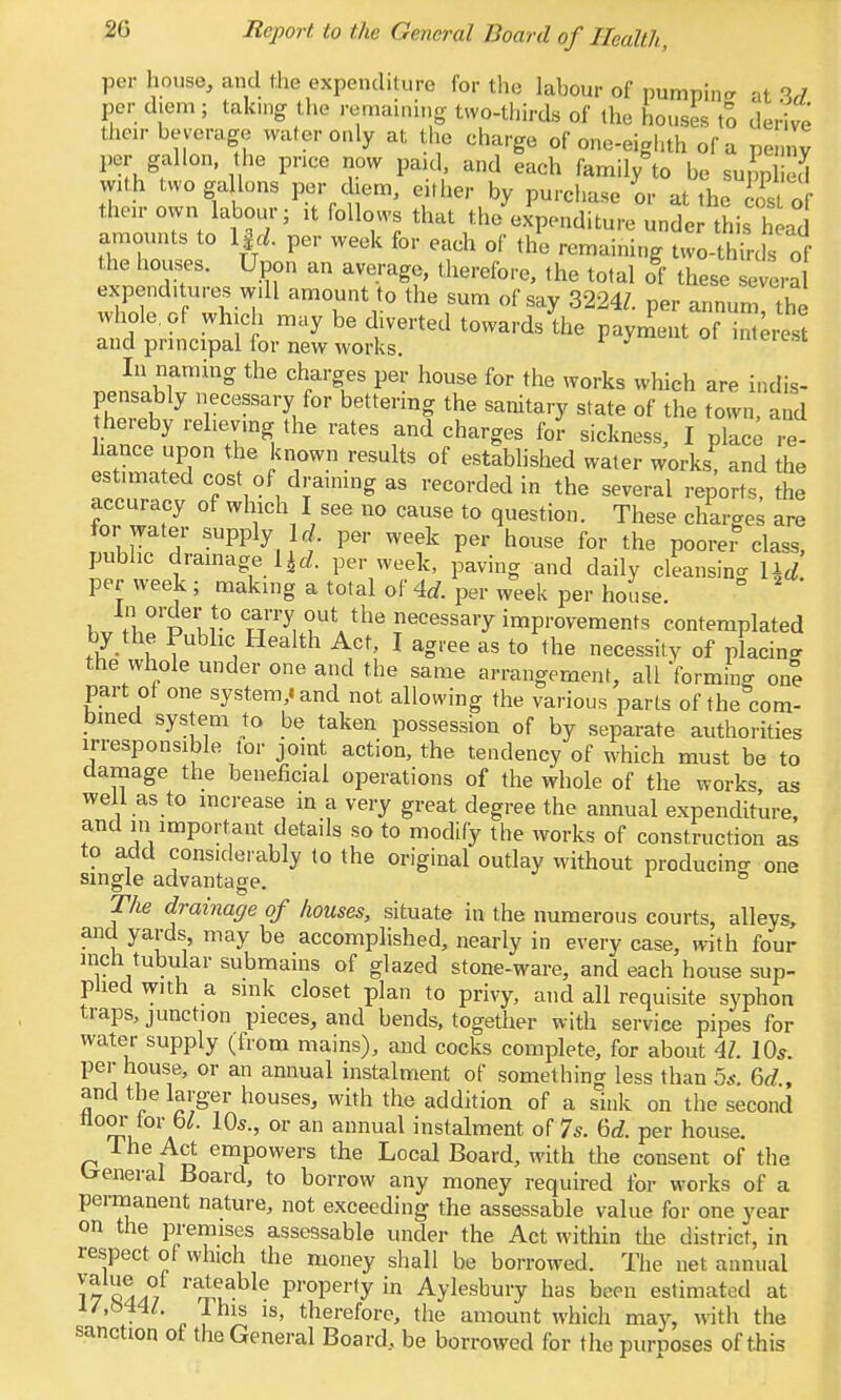 per house, and the expenditure for the labour of pumping at 3rf per diem; taking the remaining two-thirds of the houses to derive tlioir beverage wafer only at the charge of one-eighth of a penny per gallon, the pnce now pa.d, and each family^o be supplied with two ga Ions per diem, either by purchase or at the iost of their own labour; it follows that the expenditure unde this h ad ammints to IfcZ. per week for each of tli remaining Uvo-thirds of the houses. Upon an average, therefore, the total of these severa expenditures will amount to the sum of say 3224/. per annum the whole, of which may be diverted towards the payment of i^;resl and principal for new works. ^ <niere.sc In naming the charges per house for the works which are indis> pensably necessary for bettering the sanitary state of the town, and hereby relieving the rates and charges fo? sickness, I pkc; re- hance upon the known results of established water works, and the estimated cost of draining as recorded in the several reports, the accuracy of which I see no cause to question. These charges are for water supply k . per week per house for the poorer class, public dramage per week, paving and daily cleansin- Ucl per week ; making a total of ^d. per week per house. ° In order to carry out the necessary improvements contemplated by the Public Health Act, I agree as to the necessity of placing the whole under one and the same arrangement, all 'forming one part ot one system,iand not allowing the various parts of the com- bined system to be taken possession of by separate authorities irresponsible tor joint action, the tendency of which must be to damage the beneficial operations of the whole of the works, as well as to increase in a very great degree the annual expenditure, and in important details so to modify the works of construction as to add consideiably to the original outlay without producin<r one single advantage. ^ ° Th£ drainage of houses, situate in the numerous courts, alleys, and yards, may be accomplished, nearly in every case, with four inch tubular submains of glazed stone-ware, and each house sup- plied with a sink closet plan to privy, and all requisite syphon traps, junction pieces, and bends, together with service pipes for water supply (from mains), and cocks complete, for about 4/. 10*. per house, or an annual instalment of something less than 5a-. &d , and the larger houses, with the addition of a sink on the second A ^ annual instalment of 7s. 6d. per house. 1 he Act empowers the Local Board, with the consent of the breneral Board, to borrow any money required i'or works of a permanent nature, not exceeding the assessable value for one year on the premises assessable under the Act within the district, in respect of which the money shall be borrowed. The net annual 17 ^^l^^'^ property in Aylesbury has been estimated at i/,m^l. Ihis IS, therefore, the amount which may, with the sanction ot the General Board, be borrowed for the purposes of this