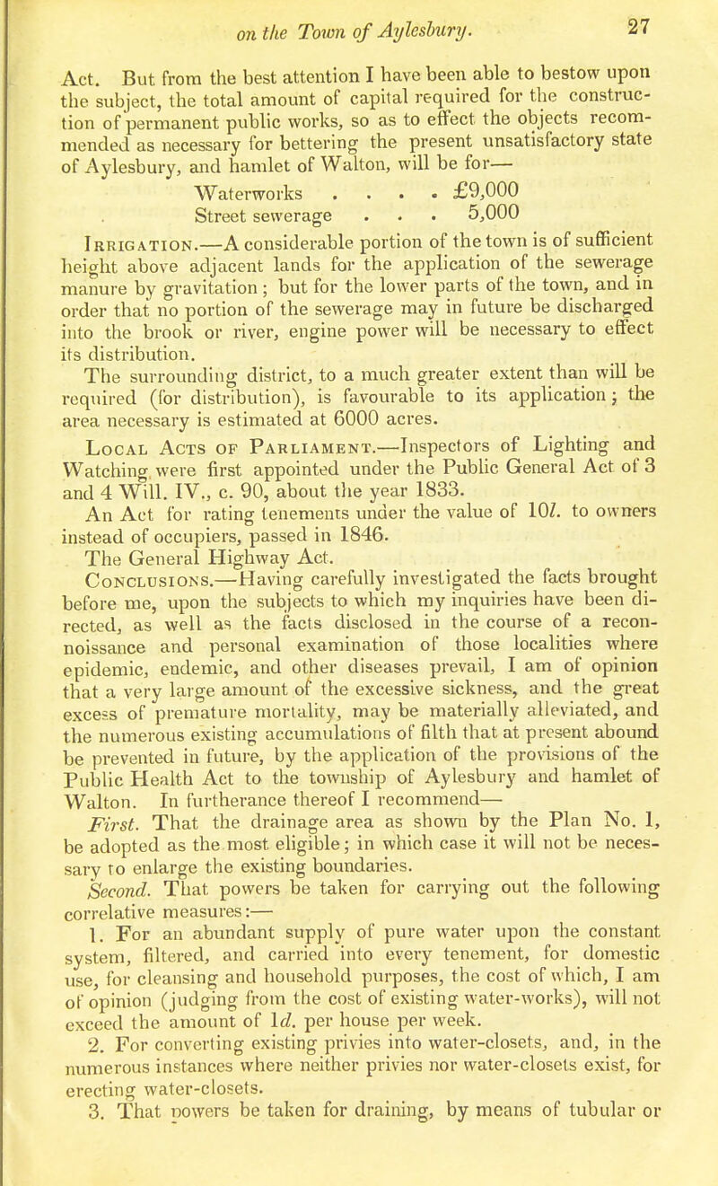 Act. But from the best attention I have been able to bestow upon the subject, the total amount of capital required for the construc- tion of permanent public works, so as to effect the objects recom- mended as necessary for bettering the present unsatisfactory state of Aylesbury, and hamlet of Walton, will be for— Waterworks .... £9,000 Street sewerage . . . 5,000 Irrigation.—A considerable portion of the town is of sufficient height above adjacent lands for the application of the sewerage manure by gravitation ; but for the lower parts of the town, and in order that no portion of the sewerage may in future be discharged into the brook or river, engine power will be necessary to effect its distribution. The surrounding district, to a much greater extent than will be required (for distribution), is favourable to its application; the area necessary is estimated at 6000 acres. Local Acts of Parliament.—Inspectors of Lighting and Watching were first appointed under the PubUc General Act of 3 and 4 Will. IV., c. 90, about the year 1833. An Act for rating tenements under the value of lOZ. to owners instead of occupiers, passed in 1846. The General Highway Act. Conclusions.—Having carefully investigated the facts brought before me, upon the subjects to which my inquiries have been di- rected, as well as the facts disclosed in the course of a recon- noissance and personal examination of those localities where epidemic, endemic, and other diseases prevail, I am of opinion that a very large amount of the excessive sickness, and the great excess of premature mortality, may be materially alleviated, and the numerous existing accumulations of filth that at present abound be prevented in future, by the application of the pronsions of the Public Health Act to the township of Aylesbury and hamlet of Walton. In furtherance thereof I recommend— First. That the drainage area as showii by the Plan No. 1, be adopted as the most eligible; in which case it will not be neces- sary TO enlarge the existing boundaries. Second. That powers be taken for carrying out the following correlative measures:— 1. For an abundant supply of pure water upon the constant system, filtered, and carried into every tenement, for domestic use, for cleansing and household purposes, the cost of which, I am of opinion (judging from the cost of existing water-works), will not exceed the amount of Id. per house per week. 2. For converting existing privies into water-closets, and, in the numerous instances where neither privies nor water-closets exist, for erecting water-closets. 3. That nowers be taken for draining, by means of tubular or