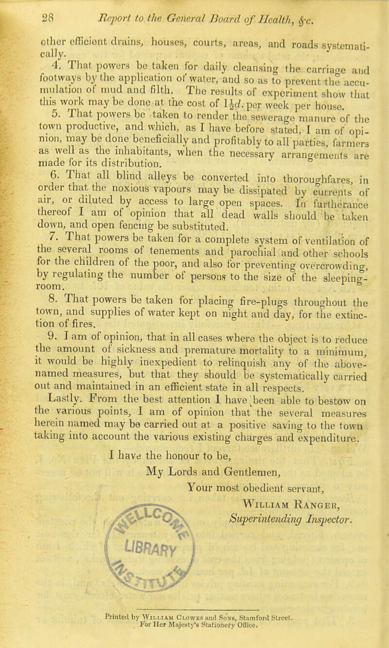 olhcr efficient drains, houses, courts, areas, and roads systemati- cally. 4. That powers be taken for daily cleansing the carriao-e and footways by the application of water, and so as to prevent the accu- mulation of mud and filth. The results of experiment show that this work maybe done at the cost of l^cZ.per week per house. 5. That powers be taken to render the sewerage manure of the town productive, and which, as I have before stated, I am of opi- nion, may be done beneficially and profitably to all parties, farmers as well as the inhabitants, when the necessary arrangements are made for its distribution. 6. That all blind alleys be converted into thoroughfares, in order that the noxious vapours may be dissipated by currents of air, or diluted by access to large open spaces. In furtherance thereof I am of opinion that all dead walls should be taken down, and open fencing be substituted. 7. That powers be taken for a complete system of ventilation of the several rooms of tenements and parochial and other schools for the children of the poor, and also for preventing overcrowding, by regulating the number of persons to the size of the sleeping- room 8. That powers be taken for placing fire-plugs throughout the town, and supplies of water kept on night and day, for the extinc- tion of fires. 9. I am of opinion, that in all cases where the object is to reduce the amount of sickness and premature mortality to a minimum, it would be highly inexpedient to relinquish .any of the above- named measures, but that they should be systematically carried out and maintained in an efficient state in all respects. Lastly. From the best attention I have 'been able to bestow on the various points, I am of opinion that the several measures herein named may be carried out at a positive saving to the town taking into account the various existing charges and expenditure, I havci the honour to be. My Lords and Gentlemen, Your most obedient servant, ^T^pf^ William Ranger, ^r ^SMjoeriHfeMtfiHy Inspector. Printed by William Clowes and Sons, Stamford Street, for Her Majesty's Stationery Odice.