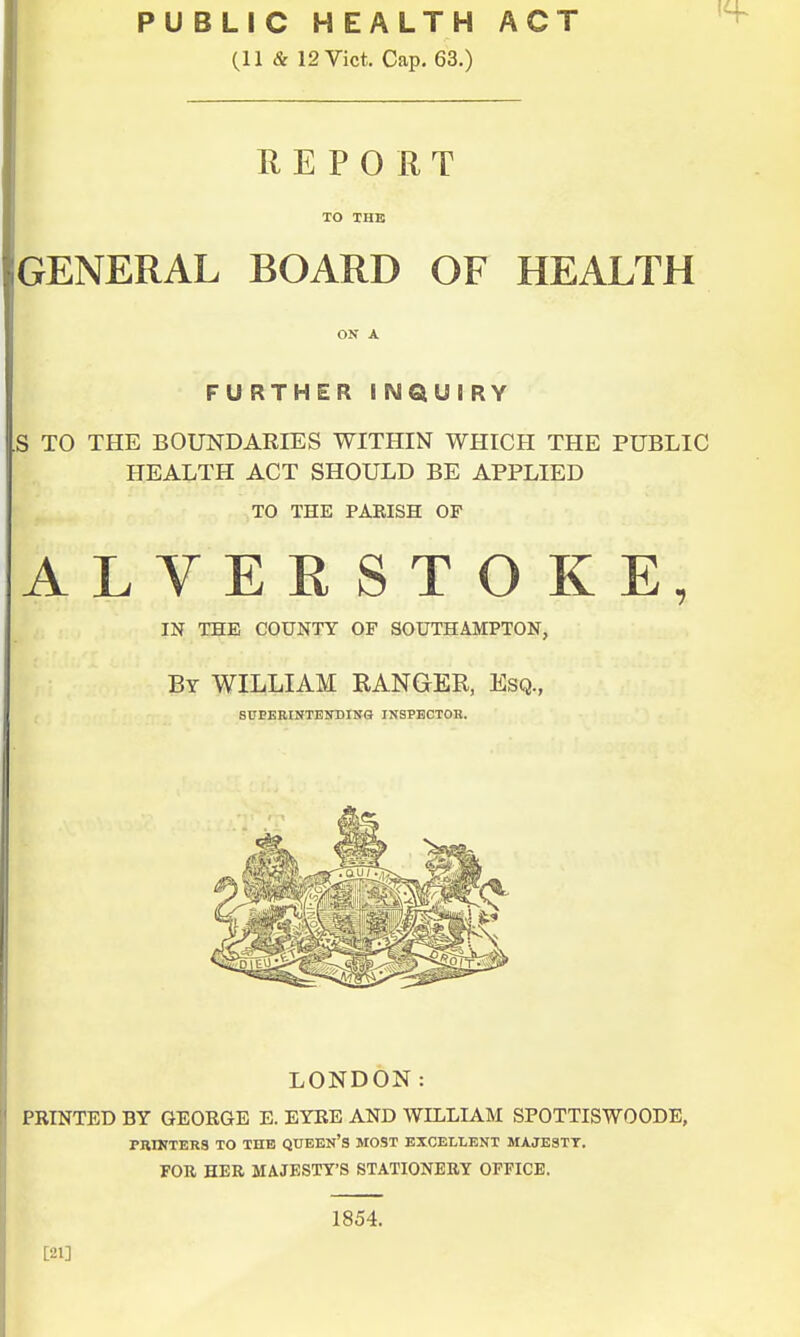 PUBLIC HEALTH ACT (11 & 12 Vict. Cap. 63.) REPORT TO THE GENERAL BOARD OF HEALTH ON A FURTHER INQUIRY S TO THE BOUNDARIES WITHIN WHICH THE PUBLIC HEALTH ACT SHOULD BE APPLIED TO THE PAEISH OF ALVEESTOKE, IN THE COUNTY OF SOUTHAMPTON, By WILLIAM RANGER, Esq., SUPERINTENDING INSPECTOR. LONDON: PRINTED BY GEORGE E. EYRE AND WILLIAM SPOTTISWOODE, PRINTERS TO THE QUEEN'S MOST EXCELLENT MAJESTY. FOR HER MAJESTY'S STATIONERY OFFICE. [21] 1854.