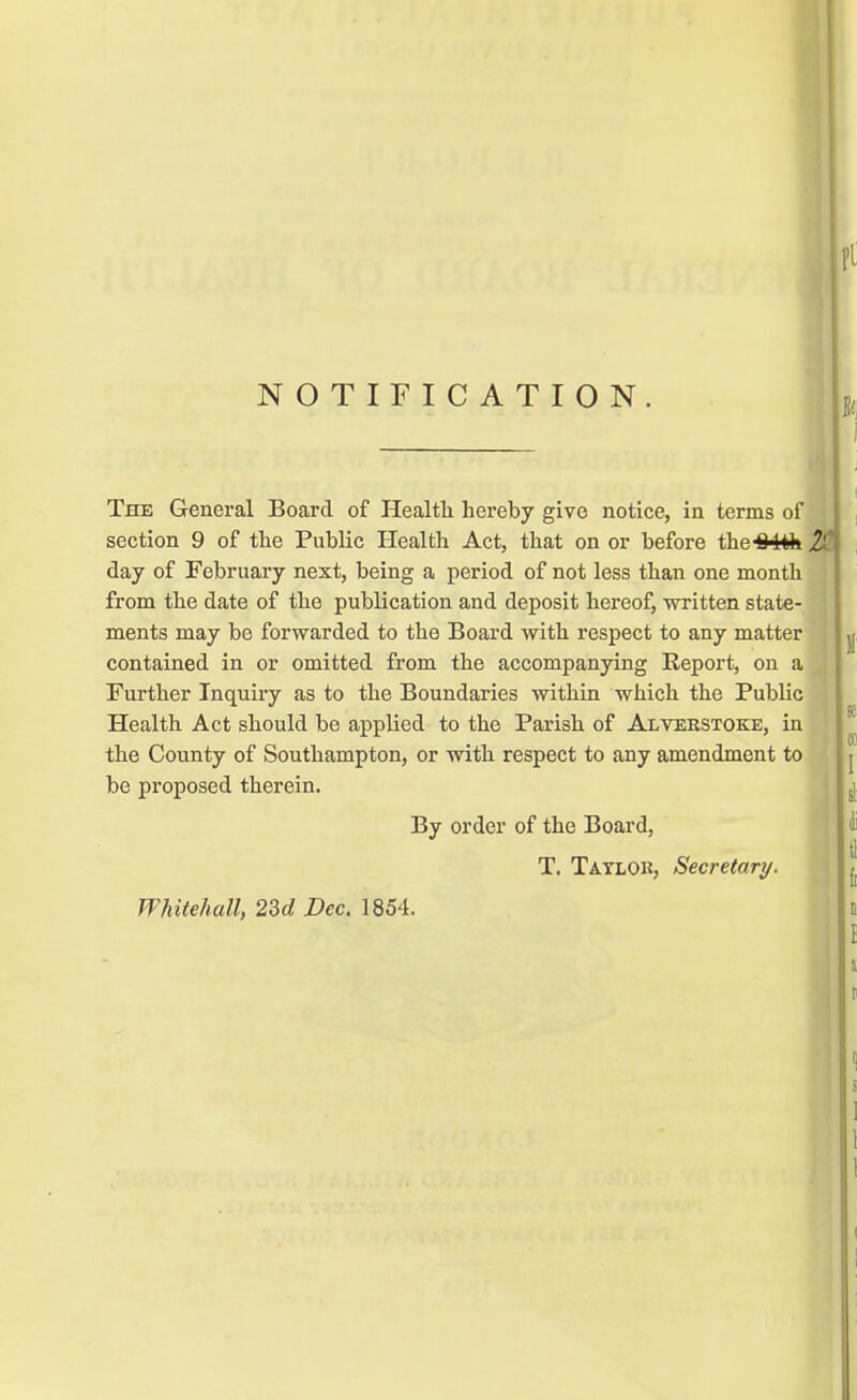NOTIFICATION. The General Board of Health hereby give notice, in terms of section 9 of the Public Health Act, that on or before the-84*k % day of February next, being a period of not less than one month from the date of the publication and deposit hereof, written state- ments may be forwarded to the Board with respect to any matter contained in or omitted from the accompanying Report, on a Further Inquiry as to the Boundaries within which the Public Health Act should be applied to the Parish of Alverstoke, in the County of Southampton, or with respect to any amendment to be proposed therein. By order of the Board, T. Tatlok, Secretary. Whitehall, 23d Dec. 1854.