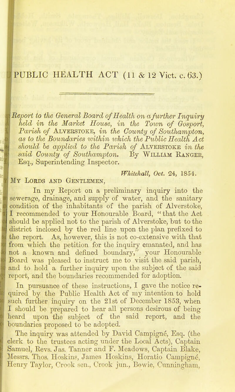 PUBLIC HEALTH ACT (11 & 12 Vict. c. 63.) Report to the General Board of Health on a further Inquiry held in the Market House, in the Town of Gosport, Parish of Alverstoke, in the County of Southampton, as to the Boundaries tvithin which the Public Health Act should be applied to the Parish of Alverstoke in the said County of Southampton, By William Ranger, Esq., Superintending Inspector. Whitehall, Oct. 24, 1854. My Lords and Gentlemen, In my Report on a preliminary inquiry into the sewerage, drainage, and supply of water, and the sanitary condition of the inhabitants of the parish of Alverstoke, I recommended to your Honourable Board,  that the Act should be applied not to the parish of Alverstoke, but to the district inclosed by the red line upon the plan prefixed to the report. As, however, this is not co-extensive with that from which the petition for the inquiry emanated, and has not a known and defined boundary, your Honourable Board was pleased to instruct me to visit the said parish, and to hold a further inquiry upon the subject of the said report, and the boundaries recommended for adoption. In pursuance of these instructions, I gave the notice re- quired by the Public Health Act of my intention to hold such further inquiiy on the 21st of December 1853, when I should be prepared to hear all persons desirous of being heard upon the subject of the said report, and the boundaries proposed to be adopted. The inquiry was attended by David Campigne, Esq. (the clerk to the trustees acting under the Local Acts), Captain Samuel, Revs. Jas. Tanner and F. Meadows, Captain Blake, Messrs. Thos. Hoskins, James Hoskins, Horatio Campigne, Henry Taylor, Crook sen., Crook jim., Bowie, Cunningham,