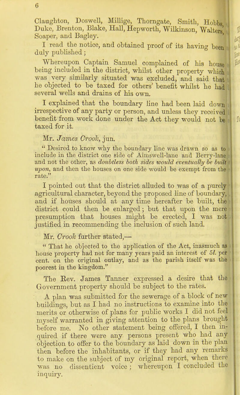 Claughton, Doswell, Millige, Thorngate, Smith, Hobbs Duke, Brenton, Blake, Hall, Hepworth, Wilkinson, Walters' Soaper, and Bagley. I read the notice, and obtained proof of its having b< duly published; Whereupon Captain Samuel complained of his how being included in the district, whilst other property which was very similarly situated was excluded, and said that he objected to be taxed for others' benefit whilst he had several wells and drains of his own. I explained that the boundary line had been laid down irrespective of any party or person, and unless they receivi benefit from work done under the Act they would not taxed for it. Mr. James Crook, jun.  Desired to know why the boundary line was drawn so as to include in the district one side of Airnswell-lane and Berry-lane and not the other, as doubtless both sides would eventually be built t upon, and then the houses on one side would be exempt from the rate. I pointed out that the district alluded to was of a purely agricultural character, beyond the proposed fine of boundary, and if houses should at any time hereafter be built, the district could then be enlarged; but that upon the mere presumption that houses might be erected, I was not justified in recommending the inclusion of such land. Mr. Crook further stated,—  That he objected to the application of the Act, inasmuch as > house property had not for many years paid an interest of 51. per cent, on the original outlay, and as the parish itself was the poorest in the kingdom. The Rev. James Tanner expressed a desire that the Government property should be subject to the rates. A plan was submitted for the sewerage of a block of new buildings, but as I had no instructions to examine into the merits or otherwise of plans for public works I did not feel myself warranted in giving attention to the plans brought before me. No other statement being offered, I then in- quired if there were any persons present who had any objection to offer to the boundary as laid down in the plan then before the inhabitants, or if they had any remarks to make on the subject of my original report, when there was no dissentient voice; whereupon I concluded the inquiry.