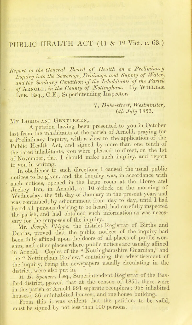 Report to the General Board of Health on a Preliminary Inquiry into the Sewerage, Drainage, and Supply of Witer, and the Sanitary Condition of the Inhabitants of the Parish of Aknold, in the County of Nottingham. By WlLLIAM Lee, Esq., C.E., Superintending Inspector. 7, Duke-street, Westminster, 6th July 1853. My Lords and Gentlemen, A petition having been presented to you in October last from the inhabitants of the parish of Arnold, praying for a Preliminary Inquiry, with a view to the application of the Public Health Act, and signed by more than one tenth of the rated inhabitants, you were pleased to direct, on the 1st of November, that I should make such inquiry, and report to you in writing. < In obedience to such directions I caused the usual public notices to be given, and the Inquiry was, in accordance with such notices, opened in the large room at the Horse and Jockey Inn, in Arnold, at 10 o'clock on the morning of Wednesday, the 5th day of January in the present year, and was continued, by adjournment from day to clay, until I had heard all persons desiring to be heard, had carefully inspected the parish, and had obtained such information as was neces- sary for the purposes of the inquiry. Mr. Joseph Phipps, the district Registrar of Bnths and Deaths, proved that the public notices of the inquiry had been duly affixed upon the doors of all places of public wor- ship, and other places where public notices are usually affixed in Arnold. Copies of the  Nottinghamshire Guardian, and the  Nottingham Review, containing the advertisement cf the inquiry, being the newspapers usually circulating in the district, were also put in. R. B. Speneer, Esq., Superintendent Registrar of the Bas - ford district, proved that at the census of 1851, there were in the parish of Arnold 991 separate occupiers ; 958 inhabited houses; 36 uninhabited houses; and one house building. From this it was evident that the petition, to be valid, must be signed by not less than 100 persons.