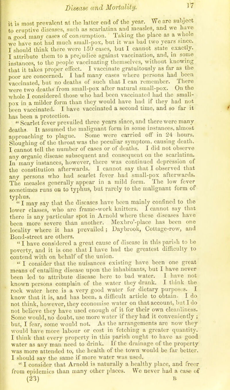 it is most prevalent at the latter end of the year. We are subject to eruptive diseases, such as scarlatina and measles, and we have a o-ood many cases of con-sumption. Taking the place as a whole we have not had much small-pox, but it was bad two years since. I should think there were 150 cases, but I cannot state exactly. I attribute them to a prejudice against vaccination, and, in some instances, to the people vaccinating themselves, without knowing that it takes proper effect. I vaccinate gratuitously as far as the poor are concerned. I had many cases where persons had been vaccinated, but no deaths of such that I can remember. There were two deaths from small-pox after natural small-pox. On the whole I considered those who had been vaccinated had the small- pox in a milder form than they would have had if they had not been vaccinated. I have vaccinated a second time, and so far it has been a protection.  Scarlet fever prevailed three years since, and there were many deaths. It assumed the malignant form in some instances, almost approaching to plague. Some were carried off in 24 hours. Sloughing of the throat was the peculiar symptom, causing death. I cannot tell the number of cases or of deaths. I did not observe any organic disease subsequent and consequent on the scarlatina. In many instances, however, there was continued depression of the constitution afterwards. I cannot say that I observed that any persons who had scarlet fever had small-pox afterwards. The measles generally appear in a mild form. The low fever sometimes runs on to typhus, but rarely to the malignant form of typhus. I may say that the diseases have been mainly confined to the lower classes, who are frame-work knitters. I cannot say that there is any particular spot in Arnold where these diseases have been more severe than another. Mexbro'-place has been one locality where it has prevailed ; Daybrook, Cottage-row, and Bond-street are others. I have considered a great cause of disease in this parish to be poverty, and it is one that I have had the greatest difficulty to contend with on behalf of the union.  I consider that the nuisances existing have been one great means of entailing disease upon the inhabitants, but I have never been led to attribute disease here to bad water. I have not known persons complain of the water they drank. I think the rock water here is a very good water for dietary purposes. I know that it is, and has been, a difficult article to obtain. I do not think, however, they economise water on that account, but I do not believe they have used enough of it for their own cleanliness. Some would, no doubt, use more water if they had it conveniently ; but, I fear, some would not. As the arrangements are now they would have more labour or cost in fetching a greater quantity. I think that every property in this parish ought to have as good water as any man need to drink. If the drainage of the property was more attended to, the health of the town would be far better. I should say the same if more water was used.  I consider that Arnold is naturally a healthy place, and freer from epidemics than many other places. We never had a case of (23) B