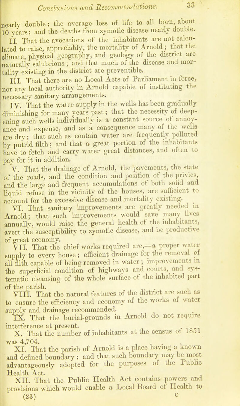 Conclusions and Recommendations. Learly double; the average loss of life to all born, about HO years; and the deaths from zymotic disease nearly double. II. That the avocations of the inhabitants are not calcu- lated to raise, appreciably, the mortality of Arnold ; that the climate, physical geography, and geology of the district are naturally salubrious ; and that much of the disease and mor- tality existing in the district are preventible. III. That there are no Local Acts of Parliament in force, nor any local authority in Arnold capable of instituting the necessary sanitary arrangements. IV. That the water supply in the wells has been gradually diminishing for many years past; that the necessity of deep- ening such°wells individually is a constant source of annoy- ance°and expense, and as a consequence many of the wells are dry; that such as contain water are frequently polluted by putrid filth; and that a great portion of the inhabitants have to fetch and carry water great distances, and often to pay for it in addition. V. That the drainage of Arnold, the pavements, the state of the roads, and the condition and position of the privies, and the large and frequent accumulations of both solid and liquid refuse in the vicinity of the houses, are sufficient to account for the excessive disease and mortality existing. VI. That sanitary improvements are greatly needed in Arnold; that such improvements would save many lives annually, would raise the general health of the inhabitants, avert the susceptibility to zymotic disease, and be productive of great economy. VII. That the chief works required are,—a proper water supply to every house ; efficient drainage for the removal of all filth capable of being removed in water ; improvements m the superficial condition of highways and courts, and sys- tematic cleansing of the whole surface of the inhabited part of the parish. VIII. That the natural features of the district are such as to ensure the efficiency and economy of the works of water supply and drainage recommended. IX. That the burial-grounds in Arnold do not require interference at present. X. That the number of inhabitants at the census ot 1851 was 4,704. . XL That the parish of Arnold is a place having a known and defined boundary ; and that such boundary may be most advantageously adopted for the purposes of the Public Health Act. XII. That the Public Health Act contains powers and provisions which would enable a Local Board of Health to (23) c