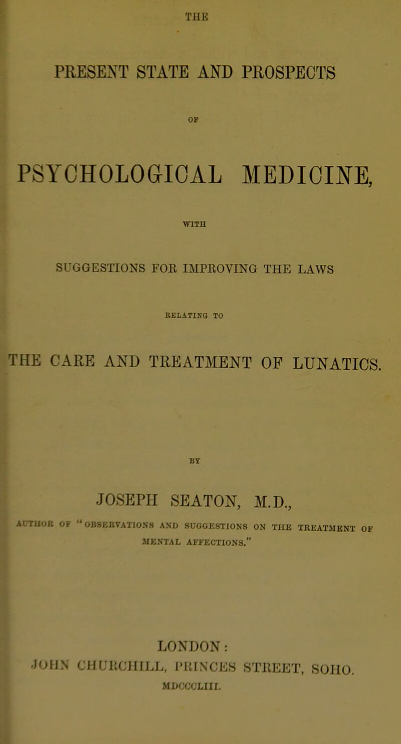 j THE PRESENT STATE AND PROSPECTS OF PSYCHOLOGICAL MEDICINE, WITH SUGGESTIONS FOE IMPEOVING THE LAWS RELATING TO THE CARE AND TREATMENT OF LUNATICS. BY JOSEPH SEATON, M.D, A .TUOR or  0B8KBVAT10N8 AND SUGGESTIONS ON THE TREATMENT MENTAL AFlfECTlONS. I I LONDON: lOllN CHL'llCIIILL, I'UINCES STllEET, SOIIO. MDCCCLIII.