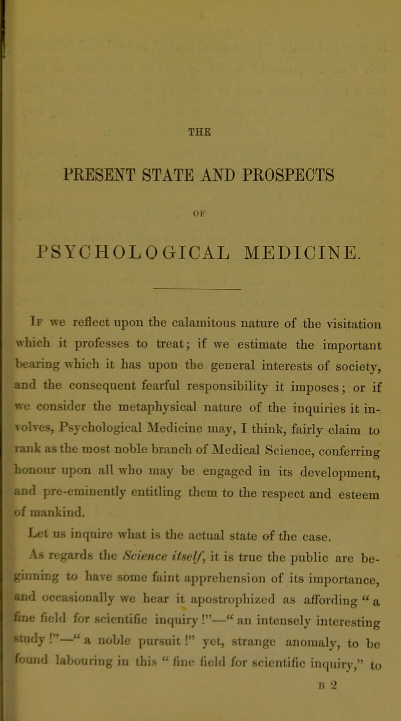 THE PRESEJ^T STATE AND PROSPECTS OF PSYCHOLOGICAL MEDICINE. If we reflect upon the calamitous nature of the visitation which it professes to treat j if we estimate the important bearing which it has upon the general interests of society, and the consequent fearful responsibility it imposes; or if we consider the metaphysical nature of the inquiries it in- volves, Psychological Medicine may, I think, fairly claim to rank as the most noble branch of Medical Science, conferring honour upon all who may be engaged in its development, and pre-eminently entitling them to the respect and esteem of mankind. Let us inquire what is the actual state of the case. As regards the Science itself, it is true the public are be- ginning to have some faint apprehension of its importance, and occasionally we hear it apostrophized as affording  a fine field for scientific inquiry !— an intensely interesting study !— a noble pursuit! yet, strange anomaly, to be found labouring in this  fine field for scientific inquiry, to
