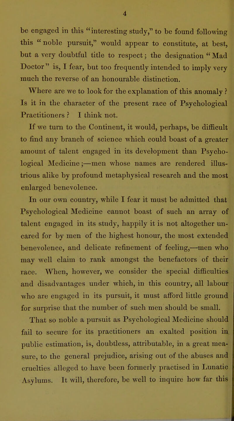 be engaged in this interesting study, to be found following this  noble pursuit, would appear to constitute, at best, but a very doubtful title to respect; the designation  Mad Doctor  is, I fear, but too frequently intended to imply very much the reverse of an honourable distinction. Where are we to look for the explanation of this anomaly ? Is it in the character of the present race of Psychological Practitioners ? I think not. If we turn to the Continent, it would, perhaps, be difficult to find any branch of science which could boast of a greater amount of talent engaged in its development than Psycho- logical Medicine;—men whose names are rendered illus- trious alike by profound metaphysical research and the most enlarged benevolence. In our own country, while I fear it must be admitted that Psychological Medicine cannot boast of such an array of talent engaged in its study, happily it is not altogether un- cared for by men of the highest honoui-, the most extended benevolence, and delicate refinement of feeling,—men who may well claim to rank amongst the benefactors of their race. When, however, we consider the special difficulties and disadvantages under which, in this country, all labour who are engaged in its pursuit, it must afford little ground for surprise that the number of such men should be small. That so noble a pursuit as Psychological Medicine should fail to secure for its practitioners an exalted position in public estimation, is, doubtless, attributable, in a great mea- sure, to the general prejudice, arising out of the abuses and cruelties alleged to have been formerly practised in Lunatic Asylums. It will, therefore, be well to inquire how far this