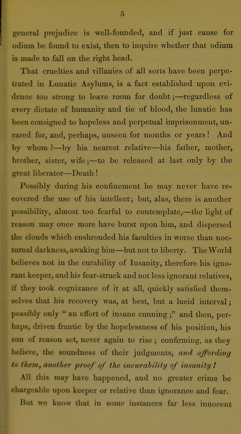 6 general prejudice is well-founded, and if just cause for odium be found to exist, then to inquire whether that odium is made to fall on the right head. That cruelties and villanies of all sorts have been perpe- trated in Lunatic Asylums, is a fact established upon evi- dence too strong to leave room for doubt;—^regardless of every dictate of humanity and tie of blood, the lunatic has been consigned to hopeless and perpetual imprisonment, un- cared for, and, perhaps, unseen for months or years! And by whom ?—by his nearest relative—his father, mother, brother, sister, wife;—to be released at last only by the great liberator—Death ! Possibly during his confinement he may never have re- covered the use of his intellect; but, alas, there is another possibility, almost too feai'ful to contemplate,—the light of reason may once more have burst upon him, and dispersed the clouds which enshrouded his faculties in worse than noc- turnal darkness, awaking him—but not to liberty. The World believes not in the curability of Insanity, therefore his igno- rant keeper, and his fear-struck and not less ignorant relatives, if they took cognizance of it at all, quickly satisfied them- selves that his recovery was, at best, but a lucid interval; possibly only  an effort of insane cunningand then, per- haps, driven frantic by the hopelessness of his position, his lun of reason set, never again to rise; confirming, as they believe, the soundness of their judgments, and affording to theniy another proof of the incurability of insanity ! All this may have happened, and no greater crime be chargeable upon keeper or relative than ignorance and fear. But we know that in some instances far less innocent